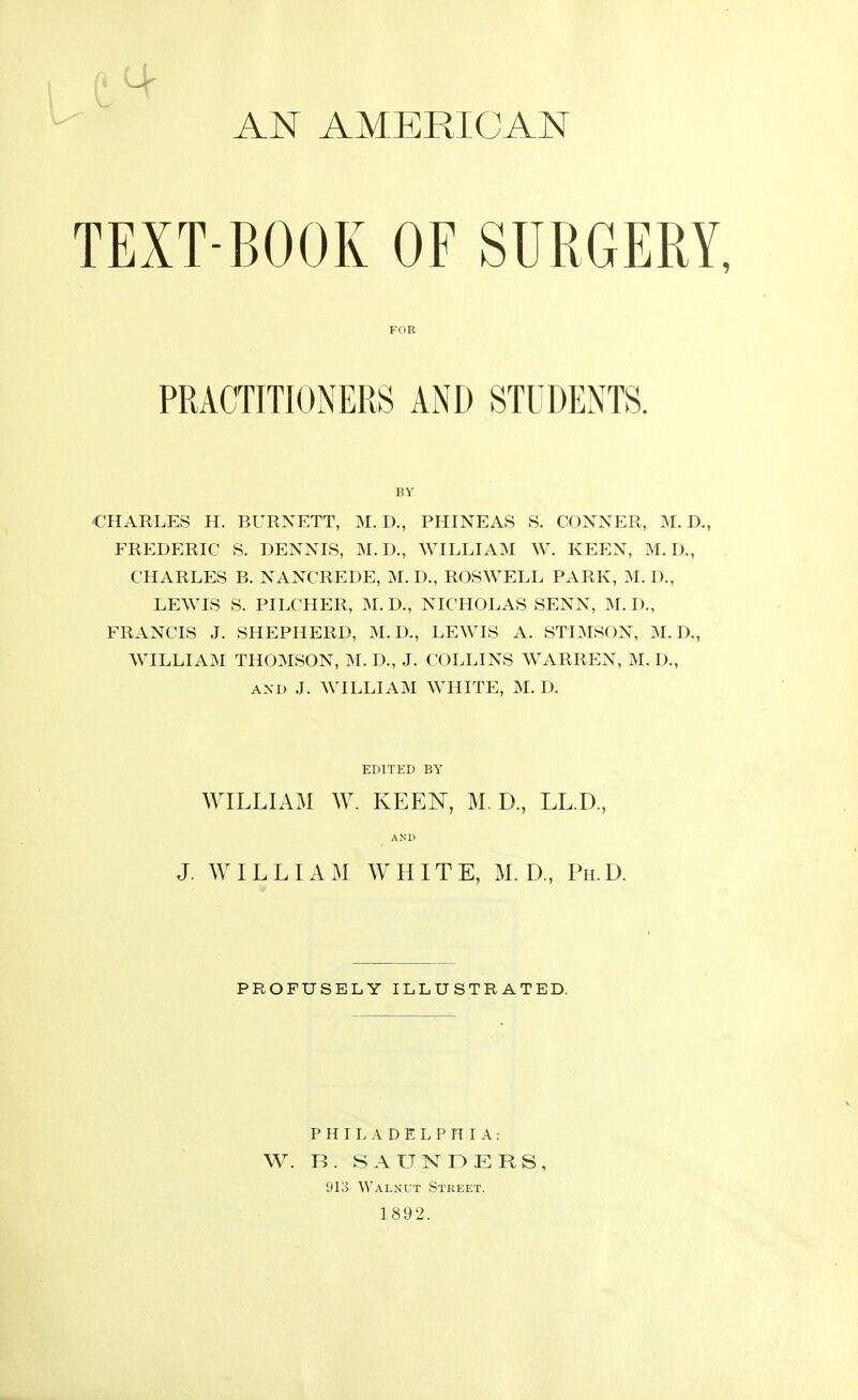 d Mr AN AMERICAN TEXT-BOOK OF SURGERY CHARLES H. BURNETT, M. D., PHINEAS S. CONNER, M. D., FREDERIC S. DENNIS, M. D., WILLIAM W. KEEN, M. D., CHARLES B. NANCREDE, M. D., ROSWELL PARK, M. D., LEWIS S. PILCHER, M. D., NICHOLAS SENN, M. I)., FRANCIS J. SHEPHERD, M.D., LEWIS A. STIMSON, M. D., WILLIAM THOMSON, M. D., J. COLLINS WARREN, M. D., and J. WILLIAM WHITE, M. D. FOR PRACTITIONERS AND STUDENTS. BY EDITED BY WILLIAM W. KEEN, M. D., LL.D., AND J. WILLIAM WHITE, M. D., Ph.D. PROFUSELY ILLUSTRATED. PHILADELPHIA: W. B. SAUNDERS, 913 Walnut Street. 1892.