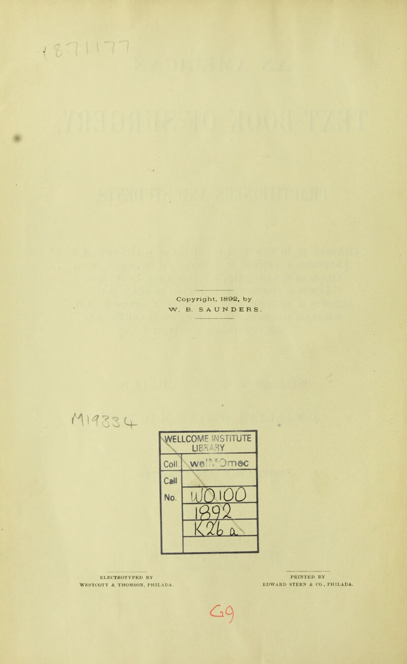 Copyright, 1892, by W. B. SAUNDERS. WELLCOME INSTITUTE \ UEv^Y Coll we' ,jti@c C*ii No. -m- <ln fit. EI.ECTROTYPED BY PRINTED BY WKSTCOTT Si THOMSON, PHI LA DA. EDWARD STERN 4 CO., PHILADA. GO)