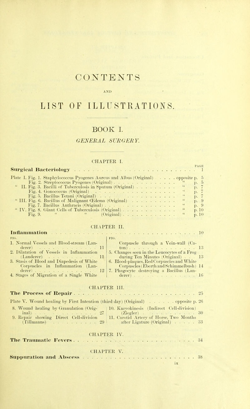 CONTENTS LIST OF ILLUSTRATIONS. BOOK I. GENERAL SURGERY. CHAPTER I. PAGE Surgical Bacteriology 1 Plate I. Fig. 1. Staphylococcus Pyogenes Aureus and Albus (Original) opposite p. 5 Fig. 2. Streptococcus Pyogenes (Original)  p. 5  II. Fig. 3. Bacilli of Tuberculosis in Sputum (Original)  p. 7 Fig. 4. Gonococcus (Original)  p. 7 Fig. 5. Bacillus Tetani (Original)  p. 7  III. Fig. 6. Bacillus of Malignant (Edema (Original)  p. 9 Fig. 7. Bacillus Anthracis (Original)  p. 9  IV. Fig. 8. Giant Cells of Tuberculosis (Original)  p. 10 Fig. 9.   (Original)  p. 10 CHAPTER II. I n tla nil nation FIG. 1. Normal Vessels and Blood-stream (Lan- derer) , 11 2. Dilatation of Vessels in Inflammation (Landerer) 11 3. Stasis of Blood and Diapedesis of White Corpuscles in Inflammation (Lan- derer) 12 4. Stages of Migration of a Single White 10 Corpuscle through a Vein-wall (Ca- ton) . . . 13 5. Changes seen in the Leucocytes of a Frog during Ten Minutes (Original) ... 13 6. Blood-plaques, Red Corpuscles and White Corpuscles ( Eberth and Schimmelbush) 14 7. Phagocyte destroying a Bacillus (Lan- derer) 16 CHAPTER III. The Process of Repair 25 Plate V. Wound healing by First Intention (third day) (Original) opposite p. 26 8. Wound healing by Granulation (Orig- 10. Karvokinesis (Indirect Cell-division) inal) 27 (Ziegler) 30 9. Repair showing Direct Cell-division 11. Carotid Artery of Horse, Two Months (Tillmanns) 29 after Ligature (Original) 33 CHAPTER IV. The Traumatic Fevers 34 CHAPTER V. Suppuration and Abscess 38