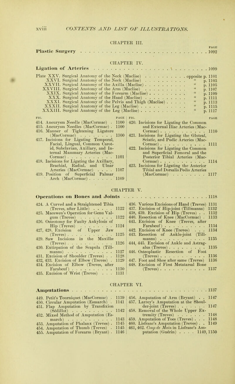 CHAPTER III. Plastic Surgery PAGE ]092 CHAPTER IV. Ligation of Arteries \ Plate XXV. XXVI. XXVII. XXVIII. XXIX. XXX. XXXI. XXXII. XXXIII. 1099 Surgical Anatomy of the Neck (Maclise) opposite p. 1101 Surgical Anatomy of the Neck (Maclise)  p. 1103 Surgical Anatomy of the Axilla (Maclise)  p. 1105 Surgical Anatomy of the Arm (Maclise)  p. 1107 Surgical Anatomy of the Forearm (Maclise)  p. 1109 Surgical Anatomy of the Hand (Maclise)  p. 1111 Surgical Anatomy of the Pelvis and Thigh (Maclise)  p. 1113 Surgical Anatomy of the Leg (Maclise)  p. 1115 Surgical Anatomy of the Leg (Maclise)  p. 1117 414. Aneurysm Needle (MacCormac) . 1100 415. Aneurysm Needles (MacCormac) . 1100 416. Manner of Tightening Ligature (MacCormac) 1100 417. Incisions for Ligating Temporal, Facial, Lingual, Common Carot- id, Subclavian, Axillary, and In- ternal Mammary Arteries (Mac- Cormac) 1101 418. Incisions for Ligating the Axillary, Brachial, Radial, and Ulnar Arteries (MacCormac) .... 1107 419. Position of Superficial Palmar Arch (MacCormac) ' 1109 420. Incisions for Ligating the Common and External Iliac Arteries (Mac- Cormac) 1110 421. Incisions for Ligating the Gluteal, Sciatic, and Pudic Arteries (Mac- Cormac) . 1111 422. Incisions for Ligating the Common and Superficial Femoral and the Posterior Tibial Arteries (Mac- Cormac) 1114 423. Incisions for Ligating the Anterior Tibial and Dorsalis Pedis Arteries (MacCormac) 1117 CHAPTER V. Operations on Bones and Joints 424. A Curved and a Straightened Tibia (Treves, after Little) 1122 425. Macewen's Operation for Genu Val- gum (Treves) _. . 1122 426. Osteotomy for Faultv Ankylosis of Hip (Treves) 1124 427. 428. Excision of Upper Jaw (Treves) 1125 429. Saw Incisions in the Maxillae (Treves) 1126 430. Extirpation of the Scapula (Till- manns) 1127 431. Excision of Shoulder (Treves) . . 1128 432. 433. Excision of Elbow (Treves) . 1129 434. Excision of Elbow (Treves, after Farabeuf) 1130 435. Excision of Wrist (Treves) ... 1131 , 1118 436. Various Excisions of Hand (Treves) 1131 437. Excision of Hip-joint (Tillmanns) 1132 438. 439. Excision of Hip (Treves) . . 1132 440. Resection of Knee (MacCormac) . 1133 Excision of Knee (Treves, after Farabeuf) 1134 Excision of Knee (Treves) . . . 1134 Resection of Ankle-joint (Till- manns) 1135 444, 445. Excision of Ankle and Astrag- alus (Treves) . . . 1135 446. Osteoplastic Resection of Foot (Treves) 1136 447. Foot and Shoe after same (Treves) 1136 448. Excision of First Metatarsal Bone (Treves) 1137 441. 442. 443. CHAPTER VI. 1137 Amputations 449. Petit's Tourniquet (MacCormac) . 1139 450. Circular Amputation (Esmarch) . 1141 451. Flap Amputation by Transfixion (S^dillot) 1142 452. Mixed Method of Amputation (Es- march) 1143 453. Amputation of Phalanx (Treves) . 1145 454. Amputation of Thumb (Treves) . 1145 455. Amputation of Forearm (Bryant) . 1146 456. Amputation of Arm (Bryant) . . 1147 457. Larrey's Amputation at the Shoul- der-joint (Treves) 1147 458. Removal of the Whole Upper Ex- tremity (Treves) 1148 459. Amputation of Toes (Treves) . . . 1148 460. Lisfranc's Amputation (Treves) . . 1149 461. 462. Coup de Main in Lisfranc's Am- putation (Gue>in) .... 1149, 1150