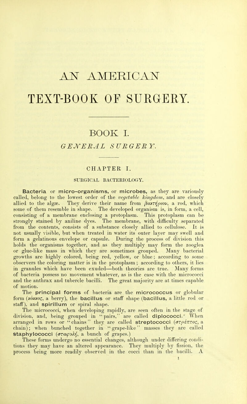 TEXT-BOOK OF SURGERY. BOOK I. GENERAL SURGERY. CHAPTER I. SURGICAL BACTERIOLOGY. Bacteria or micro-organisms, or microbes, as they are variously called, belong to the lowest order of the vegetable kingdom, and are closely allied to the algae. They derive their name from ftaxrrjpcov, a rod, which some of them resemble in shape. The developed organism is, in form, a cell, consisting of a membrane enclosing a protoplasm. This protoplasm can be strongly stained by aniline dyes. The membrane, with difficulty separated from the contents, consists of a substance closely allied to cellulose. It is not usually visible, but when treated in water its outer layer may swell and form a gelatinous envelope or capsule. During the process of division this holds the organisms together, and as they multiply may form the zooglea or glue-like mass in which they are sometimes grouped. Many bacterial growths are highly colored, being red, yellow, or blue; according to some observers the coloring matter is in the protoplasm; according to others, it lies in granules which have been exuded—both theories are true. Many forms of bacteria possess no movement whatever, as is the case with the micrococci and the anthrax and tubercle bacilli. The great majority are at times capable of motion. The principal forms of bacteria are the micrococcus or globular form (xoxxoc, a berry), the bacillus or staff shape (bacillus, a little rod or staff), and spirillum or spiral shape. The micrococci, when developing rapidly, are seen often in the stage of division, and, being grouped in pairs, are called diplococci.v When arranged in rows or chains they are called streptococci {arpenroi;, a chain); when bunched together in grape-like masses they are called Staphylococci (azafuhj, a bunch of grapes.) These forms undergo no essential changes, although under differing condi- tions they may have an altered appearance. They multiply by fission, the process being more readily observed in the cocci than in the bacilli. A l