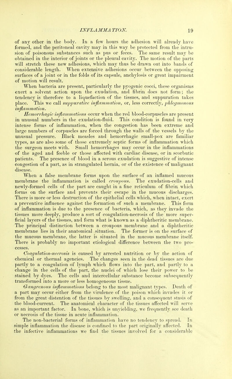 of any other in the body. In a few hours the adhesion will already have formed, and the peritoneal cavity may in this way be protected from the intru- sion of poisonous substances such as pus or feces. The same result may be obtained in the interior of joints or the pleural cavity. The motion of the parts will stretch these new adhesions, which may thus be drawn out into bands of considerable length. When extensive adhesions occur between the opposing surfaces of a joint or in the folds of its capsule, anchylosis or great impairment of motion will result. When bacteria are present, particularly the pyogenic cocci, these organisms exert a solvent action upon the exudation, and fibrin does not form; the tendency is therefore to a liquefaction of the tissues, and suppuration takes place. This Ave call suppurative inflammation, or, less correctly, phlegmonous inflammation. Hemorrhagic inflammations occur when the red blood-corpuscles are present in unusual numbers in the exudation-fluid. This condition is found in very intense forms of inflammation, when the congestion has been extreme and large numbers of corpuscles are forced through the Avails of the vessels by the unusual pressure. Black measles and hemorrhagic small-pox are familiar types, as are also some of those extremely septic forms of inflammation which the surgeon meets Avith. Small hemorrhages may occur in the inflammations of the aged and feeble or those affected with cardiac disease, or in scorbutic patients. The presence of blood in a serous exudation is suggestive of intense congestion of a part, as in strangulated hernia, or of the existence of malignant disease. When a false membrane forms upon the surface of an inflamed mucous membrane the inflammation is called croupous. The exudation-cells and neAvly-formed cells of the part are caught in a fine reticulum of fibrin which forms on the surface and prevents their escape in the mucous discharges. There is more or less destruction of the epithelial cells which, Avhen intact, exert a preventive influence against the formation of such a membrane. This form of inflammation is due to the presence of bacteria, which, as they invade the tissues more deeply, produce a sort of coagulation-necrosis of the more super- ficial layers of the tissues, and form Avhat is knoAvn as a diphtheritic membrane. The principal distinction betAveen a croupous membrane and a diphtheritic membrane lies in their anatomical situation. The former is on the surface of the mucous membrane, the latter is situated in the mucous membrane itself. There is probably no important etiological difference betAveen the two pro- cesses. Coagulation-necrosis is caused by arrested nutrition or by the action of chemical or thermal agencies. The changes seen in the dead tissues are due partly to a coagulation of lymph Avhich Aoavs into the part, and partly to a change in the cells of the part, the nuclei of which lose their poAver to be stained by dyes. The cells and intercellular substance become subsequently transformed into a more or less homogeneous tissue. Gangrenous inflammations belong to the most malignant types. Death of a part may occur either from the virulence of the poison which invades it or from the great distention of the tissues by swelling, and a consequent stasis of the blood-current. The anatomical character of the tissues affected will serve as an important factor. In bone, which is unyielding, Ave frequently see death or necrosis of the tissue in acute inflammation. The non-bacterial forms of inflammation have no tendency to spread. In simple inflammation the disease is confined to the part originally affected. In the infective inflammations we find the tissues involved for a considerable