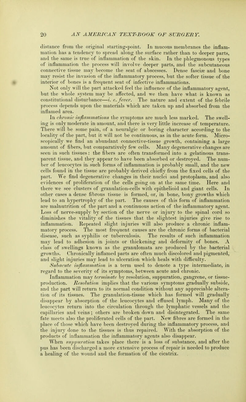 distance from the original starting-point. In mucous membranes the inflam- mation has a tendency to spread along the surface rather than to deeper parts, and the same is true of inflammation of the skin. In the phlegmonous types of inflammation the process will involve deeper parts, and the subcutaneous connective tissue may become the seat of abscesses. Dense fasciae and bone may resist the invasion of the inflammatory process, but the softer tissue of the interior of bones is a frequent seat of infective inflammations. Not only will the part attacked feel the influence of the inflammatory agent, but the whole system may be affected, and we then have what is known as constitutional disturbance—i. e. fever. The nature and extent of the febrile process depends upon the materials which are taken up and absorbed from the inflamed area. In chronic inflammations the symptoms are much less marked. The swell- ing is only moderate in amount, and there is very little increase of temperature. There will be some pain, of a neuralgic or boring character according to the locality of the part, but it will not be continuous, as in the acute form. Micro- scopically we find an abundant connective-tissue growth, containing a large amount of fibers, but comparatively few cells. Many degenerative changes are seen in such tissues: the fibers are often transformed into a gelatinous trans- parent tissue, and they appear to have been absorbed or destroyed. The num- ber of leucocytes in such forms of inflammation is probably small, and the new cells found in the tissue are probably derived chiefly from the fixed cells of the part. We find degenerative changes in their nuclei and protoplasm, and also evidences of proliferation of the cells going on at the same time. Here and there we see clusters of granulation-cells with epithelioid and giant cells. In other cases a dense fibrous tissue is formed, or, in bone, bony growths which lead to an hypertrophy of the part. The causes of this form of inflammation are malnutrition of the part and a continuous action of the inflammatory agent. Loss of nerve-supply by section of the nerve or injury to the spinal cord so diminishes the vitality of the tissues that the slightest injuries give rise to inflammation. Repeated slight injuries will also produce a chronic inflam- matory process. The most frequent causes are the chronic forms of bacterial disease, such as syphilis or tuberculosis. The results of such inflammation may lead to adhesion in joints or thickening and deformity of bones. A class of swellings known as the granulomata are produced by the bacterial growths. Chronically inflamed parts are often much discolored and pigmented, and slight injuries may lead to ulceration which heals with difficulty. Subacute inflammation is a term used to denote a type intermediate, in regard to the severity of its symptoms, between acute and chronic. Inflammation may terminate by resolution, suppuration, gangrene, or tissue- production. Resolution implies that the various symptoms gradually subside, and the part will return to its normal condition without any appreciable altera- tion of its tissues. The granulation-tissue which has formed will gradually disappear by absorption of the leucocytes and effused lymph. Many of the leucocytes return into the circulation through the lymphatic vessels and the capillaries and veins; others are broken down and disintegrated. The same fate meets also the proliferated cells of the part. NewT fibres are formed in the place of those which have been destroyed during the inflammatory process, and the injury done to the tissues is thus repaired. With the absorption of the products of inflammation the inflammatory agents also disappear. When suppuration takes place there is a loss of substance, and after the pus has been discharged a more extensive process of repair is needed to produce a healing of the wound and the formation of the cicatrix.