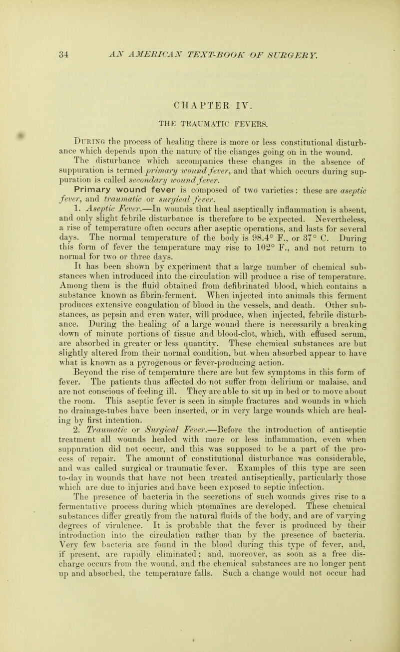 CHAPTER IV. THE TRAUMATIC FEVERS. During the process of healing there is more or less constitutional disturb- ance which depends upon the nature of the changes going on in the wound. The disturbance which accompanies these changes in the absence of suppuration is termed primary wound fever, and that which occurs during sup- puration is called secondary wound fever. Primary wound fever is composed of two varieties: these are aseptic fever, and traumatic or surgical fever. 1. Aseptic Fever.—In wounds that heal aseptically inflammation is absent, and only slight febrile disturbance is therefore to be expected. Nevertheless, a rise of temperature often occurs after aseptic operations, and lasts for several days. The normal temperature of the body is 98.4° F., or 37° C. During this form of fever the temperature may rise to 102° F., and not return to normal for two or three days. It has been shown by experiment that a large number of chemical sub- stances when introduced into the circulation will produce a rise of temperature. Among them is the fluid obtained from defibrinated blood, which contains a substance known as fibrin-ferment. When injected into animals this ferment produces extensive coagulation of blood in the vessels, and death. Other sub- stances, as pepsin and even water, will produce, when injected, febrile disturb- ance. During the healing of a large wound there is necessarily a breaking down of minute portions of tissue and blood-clot, which, with effused serum, are absorbed in greater or less quantity. These chemical substances are but slightly altered from their normal condition, but when absorbed appear to have what is known as a pyrogenous or fever-producing action. Beyond the rise of temperature there are but few symptoms in this form of fever. The patients thus affected do not suffer from delirium or malaise, and are not conscious of feeling ill. They are able to sit up in bed or to move about the room. This aseptic fever is seen in simple fractures and wounds in which no drainage-tubes have been inserted, or in very large wounds which are heal- ing by first intention. 2. Traumatic or Surgical Fever.—Before the introduction of antiseptic treatment all wounds healed with more or less inflammation, even when suppuration did not occur, and this was supposed to be a part of the pro- cess of repair. The amount of constitutional disturbance was considerable, and was called surgical or traumatic fever. Examples of this type are seen to-day in wounds that have not been treated antiseptically, particularly those which are due to injuries and have been exposed to septic infection. The presence of bacteria in the secretions of such wounds gives rise to a fermentative process during which ptomaines are developed. These chemical substances differ greatly from the natural fluids of the body, and are of varying degrees of virulence. It is probable that the fever is produced by their introduction into the circulation rather than by the presence of bacteria. Very few bacteria are found in the blood during this type of fever, and, if present, are rapidly eliminated; and, moreover, as soon as a free dis- charge occurs from the wound, and the chemical substances are no longer pent up and absorbed, the temperature falls. Such a change would not occur had