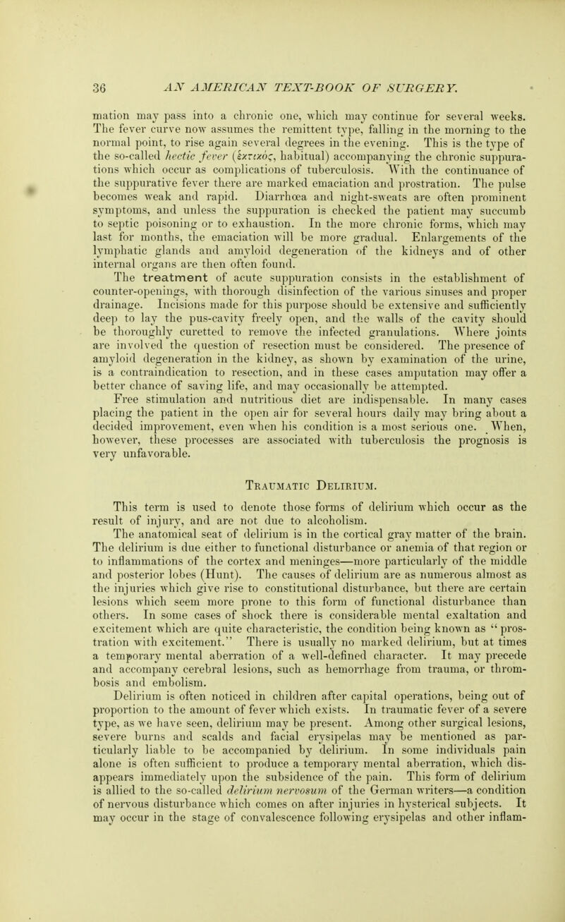 mation may pass into a chronic one, -which may continue for several weeks. The fever curve now assumes the remittent type, falling in the morning to the normal point, to rise again several degrees in the evening. This is the type of the so-called hectic fever (kxrcxoc, habitual) accompanying the chronic suppura- tions which occur as complications of tuberculosis. With the continuance of the suppurative fever there are marked emaciation and prostration. The pulse becomes weak and rapid. Diarrhoea and night-sweats are often prominent symptoms, and unless the suppuration is checked the patient may succumb to septic poisoning or to exhaustion. In the more chronic forms, which may last for months, the emaciation will be more gradual. Enlargements of the lymphatic glands and amyloid degeneration of the kidneys and of other internal organs are then often found. The treatment of acute suppuration consists in the establishment of counter-openings, with thorough disinfection of the various sinuses and proper drainage. Incisions made for this purpose should be extensive and sufficiently deep to lay the pus-cavity freely open, and the walls of the cavity should be thoroughly curetted to remove the infected granulations. Where joints are involved the question of resection must be considered. The presence of amyloid degeneration in the kidney, as shown by examination of the urine, is a contraindication to resection, and in these cases amputation may offer a better chance of saving life, and may occasionally be attempted. Free stimulation and nutritious diet are indispensable. In many cases placing the patient in the open air for several hours daily may bring about a decided improvement, even when his condition is a most serious one. When, however, these processes are associated with tuberculosis the prognosis is very unfavorable. Traumatic Delirium. This term is used to denote those forms of delirium which occur as the result of injury, and are not due to alcoholism. The anatomical seat of delirium is in the cortical gray matter of the brain. The delirium is due either to functional disturbance or anemia of that region or to inflammations of the cortex and meninges—more particularly of the middle and posterior lobes (Hunt). The causes of delirium are as numerous almost as the injuries which give rise to constitutional disturbance, but there are certain lesions which seem more prone to this form of functional disturbance than others. In some cases of shock there is considerable mental exaltation and excitement which are quite characteristic, the condition being known as  pros- tration with excitement. There is usually no marked delirium, but at times a temporary mental aberration of a well-defined character. It may precede and accompany cerebral lesions, such as hemorrhage from trauma, or throm- bosis and embolism. Delirium is often noticed in children after capital operations, being out of proportion to the amount of fever which exists. In traumatic fever of a severe type, as we have seen, delirium may be present. Among other surgical lesions, severe burns and scalds and facial erysipelas may be mentioned as par- ticularly liable to be accompanied by delirium. In some individuals pain alone is often sufficient to produce a temporary mental aberration, which dis- appears immediately upon the subsidence of the pain. This form of delirium is allied to the so-called delirium nervosum of the German Avriters—a condition of nervous disturbance which comes on after injuries in hysterical subjects. It may occur in the stage of convalescence following erysipelas and other inflam-