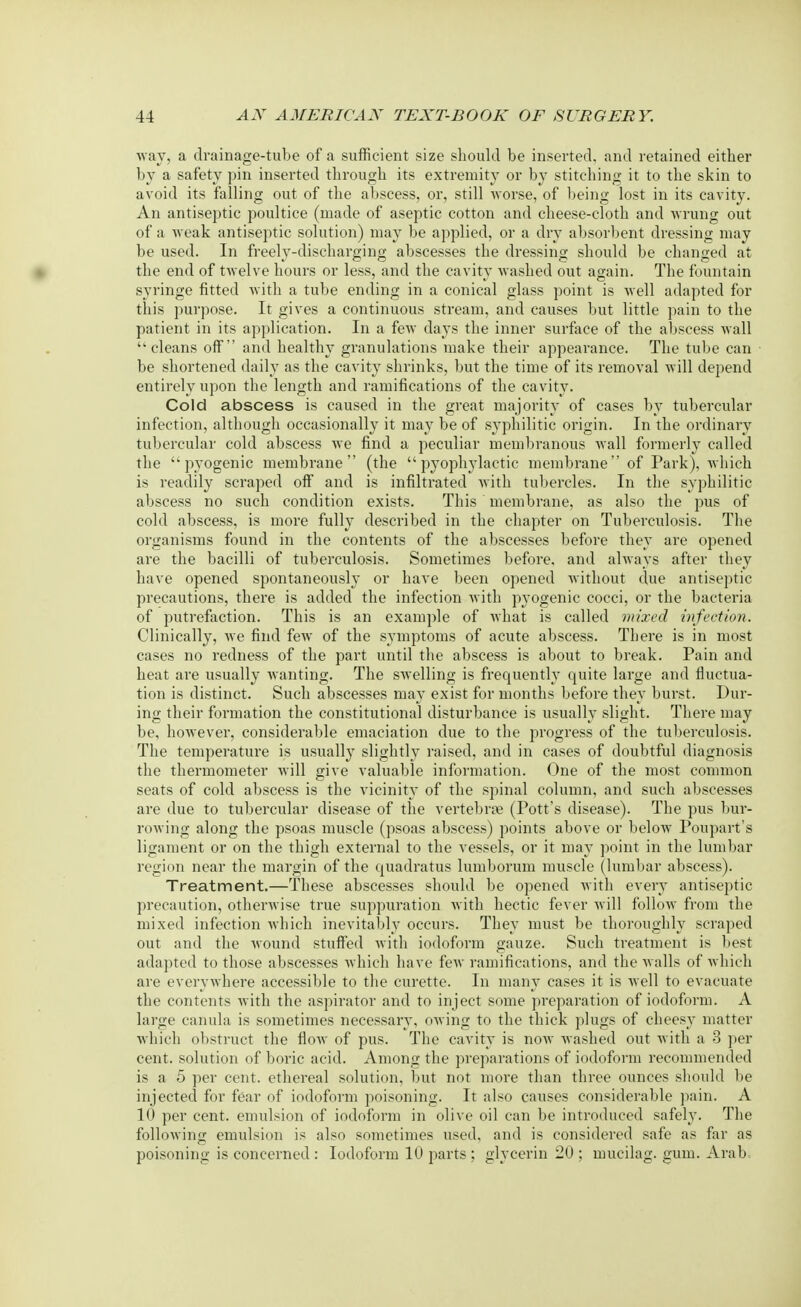 •way, a drainage-tube of a sufficient size should be inserted, and retained either by a safety pin inserted through its extremity or by stitching it to the skin to avoid its falling out of the abscess, or, still worse, of being lost in its cavit}7. An antiseptic poultice (made of aseptic cotton and cheese-cloth and wrung out of a weak antiseptic solution) may be applied, or a dry absorbent dressing may be used. In freely-discharging abscesses the dressing should be changed at the end of twelve hours or less, and the cavity washed out again. The fountain syringe fitted with a tube ending in a conical glass point is well adapted for this purpose. It gives a continuous stream, and causes but little pain to the patient in its application. In a few days the inner surface of the abscess wall cleans off and healthy granulations make their appearance. The tube can be shortened daily as the cavity shrinks, but the time of its removal will depend entirely upon the length and ramifications of the cavity. Cold abscess is caused in the great majority of cases by tubercular infection, although occasionally it may be of syphilitic origin. In the ordinary tubercular cold abscess we find a peculiar membranous wall formerly called the pyogenic membrane (the  pyophylactic membrane of Park), which is readily scraped off and is infiltrated with tubercles. In the syphilitic abscess no such condition exists. This membrane, as also the pus of cold abscess, is more fully described in the chapter on Tuberculosis. The organisms found in the contents of the abscesses before they are opened are the bacilli of tuberculosis. Sometimes before, and always after they have opened spontaneously or have been opened without due antiseptic precautions, there is added the infection with pyogenic cocci, or the bacteria of putrefaction. This is an example of what is called mixed infection. Clinically, we find few of the symptoms of acute abscess. There is in most cases no redness of the part until the abscess is about to break. Pain and heat are usually wanting. The swelling is frequently quite large and fluctua- tion is distinct. Such abscesses may exist for months before they burst. Dur- ing their formation the constitutional disturbance is usually slight. There may be, however, considerable emaciation due to the progress of the tuberculosis. The temperature is usually slightly raised, and in cases of doubtful diagnosis the thermometer will give valuable information. One of the most common seats of cold abscess is the vicinity of the spinal column, and such abscesses are due to tubercular disease of the vertebras (Pott's disease). The pus bur- rowing along the psoas muscle (psoas abscess) points above or below Poupart s ligament or on the thigh external to the vessels, or it may point in the lumbar region near the margin of the quadratus lumborum muscle (lumbar abscess). Treatment.—These abscesses should be opened with every antiseptic precaution, otherwise true suppuration with hectic fever will follow from the mixed infection which inevitably occurs. They must be thoroughly scraped out and the wound stuffed with iodoform gauze. Such treatment is best adapted to those abscesses which have few ramifications, and the walls of which are everywhere accessible to the curette. In many cases it is well to evacuate the contents with the aspirator and to inject some preparation of iodoform. A large canula is sometimes necessary, owing to the thick plugs of cheesy matter which obstruct the flow of pus. The cavity is now washed out with a 3 per cent, solution of boric acid. Among the preparations of iodoform recommended is a 5 per cent, ethereal solution, but not more than three ounces should be injected for fear of iodoform poisoning. It also causes considerable pain. A 10 per cent, emulsion of iodoform in olive oil can be introduced safely. The following emulsion is also sometimes used, and is considered safe as far as poisoning is concerned : Iodoform 10 parts ; glycerin 20 ; mucilag. gum. Arab=