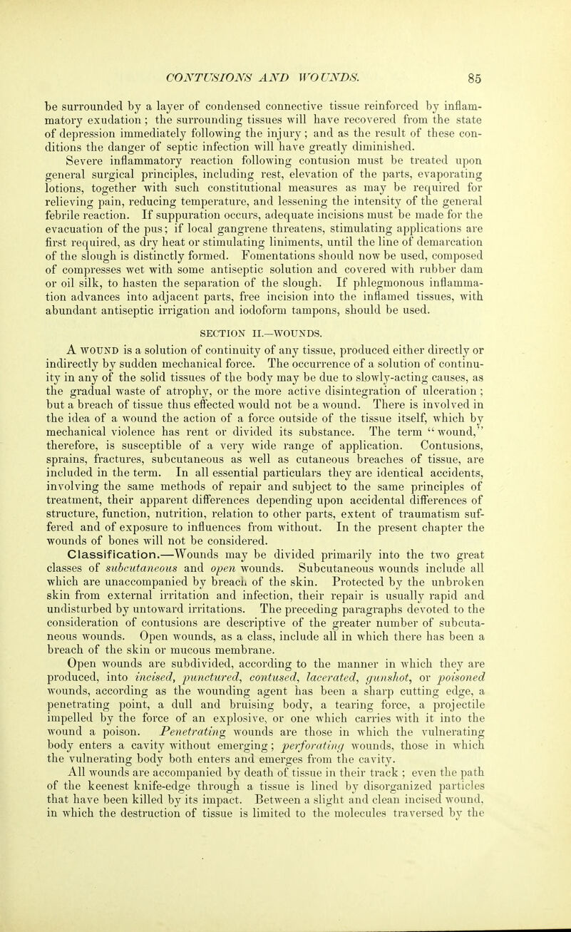 be surrounded by a layer of condensed connective tissue reinforced by inflam- matory exudation; the surrounding tissues will have recovered from the state of depression immediately following the injury; and as the result of these con- ditions the danger of septic infection will have greatly diminished. Severe inflammatory reaction following contusion must be treated upon general surgical principles, including rest, elevation of the parts, evaporating lotions, together with such constitutional measures as may be required for relieving pain, reducing temperature, and lessening the intensity of the general febrile reaction. If suppuration occurs, adequate incisions must be made for the evacuation of the pus; if local gangrene threatens, stimulating applications are first required, as dry heat or stimulating liniments, until the line of demarcation of the slough is distinctly formed. Fomentations should now be used, composed of compresses wet with some antiseptic solution and covered with rubber dam or oil silk, to hasten the separation of the slough. If phlegmonous inflamma- tion advances into adjacent parts, free incision into the inflamed tissues, with abundant antiseptic irrigation and iodoform tampons, should be used. SECTION II.—WOUNDS. A wound is a solution of continuity of any tissue, produced either directly or indirectly by sudden mechanical force. The occurrence of a solution of continu- ity in any of the solid tissues of the body may be due to slowly-acting causes, as the gradual waste of atrophy, or the more active disintegration of ulceration; but a breach of tissue thus effected would not be a wound. There is involved in the idea of a wound the action of a force outside of the tissue itself, which by mechanical violence has rent or divided its substance. The term wound, therefore, is susceptible of a very wide range of application. Contusions, sprains, fractures, subcutaneous as well as cutaneous breaches of tissue, are included in the term. In all essential particulars they are identical accidents, involving the same methods of repair and subject to the same principles of treatment, their apparent differences depending upon accidental differences of structure, function, nutrition, relation to other parts, extent of traumatism suf- fered and of exposure to influences from without. In the present chapter the wounds of bones will not be considered. Classification.—Wounds may be divided primarily into the two great classes of subcutaneous and open wounds. Subcutaneous wounds include all which are unaccompanied by breach of the skin. Protected by the unbroken skin from external irritation and infection, their repair is usually rapid and undisturbed by untoward irritations. The preceding paragraphs devoted to the consideration of contusions are descriptive of the greater number of subcuta- neous wounds. Open wounds, as a class, include all in which there has been a breach of the skin or mucous membrane. Open wounds are subdivided, according to the manner in Avhich they are produced, into incised, punctured, contused, lacerated, gunshot, or poisoned wounds, according as the wounding agent has been a sharp cutting edge, a penetrating point, a dull and bruising body, a tearing force, a projectile impelled by the force of an explosive, or one which carries with it into the wound a poison. Penetrating wounds are those in which the vulnerating body enters a cavity without emerging; perforating wounds, those in which the vulnerating body both enters and emerges from the cavity. All wounds are accompanied by death of tissue in their track ; even the path of the keenest knife-edge through a tissue is lined by disorganized particles that have been killed by its impact. Between a slight and clean incised wound, in which the destruction of tissue is limited to the molecules traversed by the