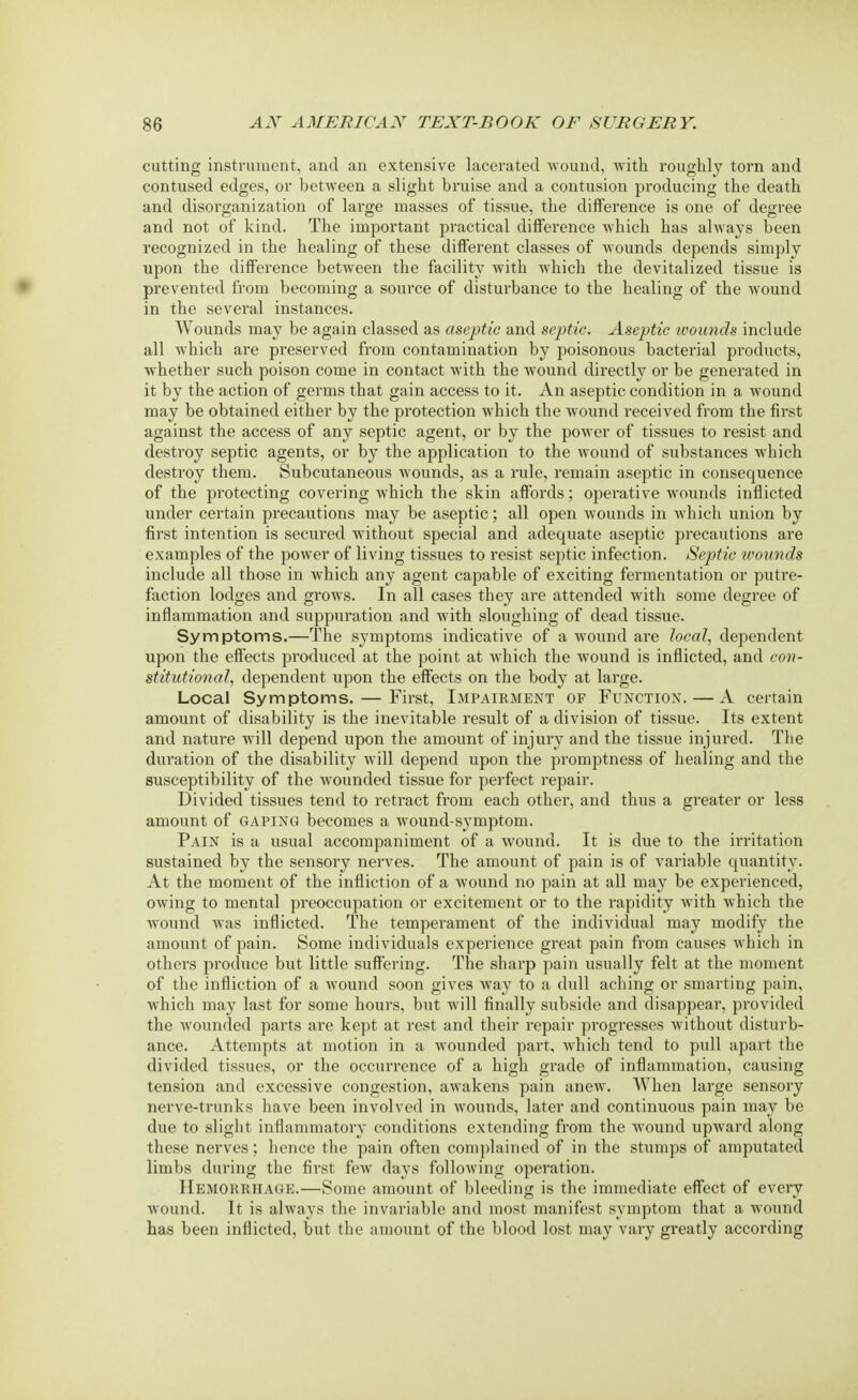 cutting instrument, and an extensive lacerated wound, Avith roughly torn and contused edges, or between a slight bruise and a contusion producing the death and disorganization of large masses of tissue, the difference is one of degree and not of kind. The important practical difference which has always been recognized in the healing of these different classes of wounds depends simply upon the difference between the facility with which the devitalized tissue is prevented from becoming a source of disturbance to the healing of the wound in the several instances. Wounds may be again classed as aseptic and septic. Aseptic wounds include all which are preserved from contamination by poisonous bacterial products, whether such poison come in contact with the wound directly or be generated in it by the action of germs that gain access to it. An aseptic condition in a wound may be obtained either by the protection which the wound received from the first against the access of any septic agent, or by the power of tissues to resist and destroy septic agents, or by the application to the wound of substances which destroy them. Subcutaneous wounds, as a rule, remain aseptic in consequence of the protecting covering which the skin affords; operative wounds inflicted under certain precautions may be aseptic; all open wounds in Avhich union by first intention is secured without special and adequate aseptic precautions are examples of the power of living tissues to resist septic infection. Septic wounds include all those in which any agent capable of exciting fermentation or putre- faction lodges and grows. In all cases they are attended with some degree of inflammation and suppuration and with sloughing of dead tissue. Symptoms.—The symptoms indicative of a wound are local, dependent upon the effects produced at the point at which the wound is inflicted, and con- stitutional, dependent upon the effects on the body at large. Local Symptoms. — First, Impairment of Function. — A certain amount of disability is the inevitable result of a division of tissue. Its extent and nature will depend upon the amount of injury and the tissue injured. The duration of the disability will depend upon the promptness of healing and the susceptibility of the wounded tissue for perfect repair. Divided tissues tend to retract from each other, and thus a greater or less amount of gaping becomes a wound-symptom. Pain is a usual accompaniment of a wound. It is due to the irritation sustained by the sensory nerves. The amount of pain is of variable quantity. At the moment of the infliction of a Avound no pain at all may be experienced, owing to mental preoccupation or excitement or to the rapidity with which the Avound was inflicted. The temperament of the individual may modify the amount of pain. Some individuals experience great pain from causes which in others produce but little suffering. The sharp pain usually felt at the moment of the infliction of a Avound soon gives way to a dull aching or smarting pain, which may last for some hours, but will finally subside and disappear, provided the AArounded parts are kept at rest and their repair progresses without disturb- ance. Attempts at motion in a wounded part, which tend to pull apart the divided tissues, or the occurrence of a high grade of inflammation, causing tension and excessive congestion, aAvakens pain anew. When large sensory nerve-trunks have been involved in wounds, later and continuous pain may be due to slight inflammatory conditions extending from the wround upAA-ard along these nerves; hence the pain often complained of in the stumps of amputated limbs during the first few days following operation. Hemorrhage.—Some amount of bleeding is the immediate effect of every Avound. It is always the invariable and most manifest symptom that a wound has been inflicted, but the amount of the blood lost may vary greatly according