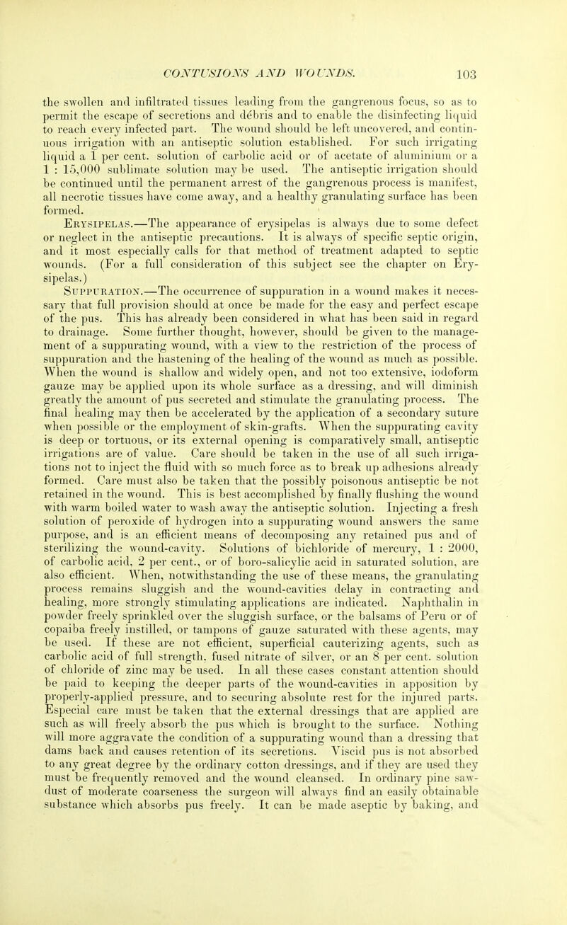 the swollen and infiltrated tissues leading from the gangrenous focus, so as to permit the escape of secretions and debris and to enable the disinfecting liquid to reach every infected part. The wound should be left uncovered, and contin- uous irrigation with an antiseptic solution established. For such irrigating liquid a 1 per cent, solution of carbolic acid or of acetate of aluminium or a 1 : 15,000 sublimate solution may be used. The antiseptic irrigation should be continued until the permanent arrest of the gangrenous process is manifest, all necrotic tissues have come away, and a healthy granulating surface has been formed. Erysipelas.—The appearance of erysipelas is always due to some defect or neglect in the antiseptic precautions. It is always of specific septic origin, and it most especially calls for that method of treatment adapted to septic wounds. (For a full consideration of this subject see the chapter on Ery- sipelas.) Suppuration.—The occurrence of suppuration in a wound makes it neces- sary that full provision should at once be made for the easy and perfect escape of the pus. This has already been considered in what has been said in regard to drainage. Some further thought, however, should be given to the manage- ment of a suppurating wound, with a view to the restriction of the process of suppuration and the hastening of the healing of the wound as much as possible. When the wound is shallow and widely open, and not too extensive, iodoform gauze may be applied upon its whole surface as a dressing, and will diminish greatly the amount of pus secreted and stimulate the granulating process. The final healing may then be accelerated by the application of a secondary suture when possible or the employment of skin-grafts. When the suppurating cavity is deep or tortuous, or its external opening is comparatively small, antiseptic irrigations are of value. Care should be taken in the use of all such irriga- tions not to inject the fluid with so much force as to break up adhesions already formed. Care must also be taken that the possibly poisonous antiseptic be not retained in the wound. This is best accomplished by finally flushing the wound with warm boiled water to wash away the antiseptic solution. Injecting a fresh solution of peroxide of hydrogen into a suppurating wound answers the same purpose, and is an efficient means of decomposing any retained pus and of sterilizing the wound-cavity. Solutions of bichloride of mercury, 1 : 2000, of carbolic acid, 2 per cent., or of boro-salicylic acid in saturated solution, are also efficient. When, notwithstanding the use of these means, the granulating process remains sluggish and the wound-cavities delay in contracting and healing, more strongly stimulating applications are indicated. Naphthalin in powder freely sprinkled over the sluggish surface, or the balsams of Peru or of copaiba freely instilled, or tampons of gauze saturated with these agents, may be used. If these are not efficient, superficial cauterizing agents, such as carbolic acid of full strength, fused nitrate of silver, or an 8 per cent, solution of chloride of zinc may be used. In all these cases constant attention should be paid to keeping the deeper parts of the wound-cavities in apposition by properly-applied pressure, and to securing absolute rest for the injured parts. Especial care must be taken that the external dressings that are applied are such as will freely absorb the pus which is brought to the surface. Nothing will more aggravate the condition of a suppurating wound than a dressing that dams back and causes retention of its secretions. Viscid pus is not absorbed to any great degree by the ordinary cotton dressings, and if they are used they must be frequently removed and the wound cleansed. In ordinary pine saw- dust of moderate coarseness the surgeon will always find an easily obtainable substance which absorbs pus freely. It can be made aseptic by baking, and