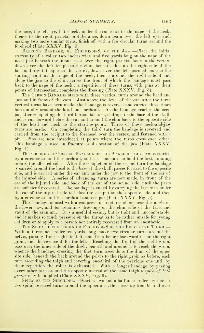 the nose, the left eye, left cheek, under the same ear to the nape of the neck, thence to the right parietal protuberance, down again over the left eye, and, making two more similar turns, finish off with a few circular turns around the forehead (Plate XXXV, Fig. 2). Barton's Bandage, or Figure-of-8, of the Jaw.—Place the initial extremity of a roller two inches wide and five yards long on the nape of the neck just beneath the inion ; pass over the right parietal bone to the vertex, down over the left temple to the chin, beneath this up the right side of the face and right temple to the vertex, down over the left parietal bone to the starting-point at the nape of the neck, thence around the right side of and along the jaw to the chin, across the front of which the bandage must pass back to the nape of the neck : a repetition of these turns, with pins at their points of intersection, completes the dressing (Plate XXXV, Fig. 3). The Gibson Bandage starts with three vertical turns around the head and jaw and in front of the ears. Just above the level of the ear, after the three vertical turns have been made, the bandage is reversed and carried three times horizontally around the head and forehead. As the bandage reaches the occi- put after completing the third horizontal turn, it drops to the base of the skull, and is run forward below the ear and around the chin back to the opposite side of the head and neck to the starting-point. Three of these neck-and-jaw turns are made. On completing the thiixl turn the bandage is reversed and carried from the occiput to the forehead over the vertex, and fastened with a pin. Pins are now introduced at points where the turns cross each other. This bandage is used in fracture or dislocation of the jaw (Plate XXXV, Fig. 4). The Oblique or Crossed Bandage of the Angle of the Jaw is started by a circular around the forehead, and a second turn to hold the first, running toward the affected side. After the completion of the second turn the bandage is carried around the head to the base of the skull, passes forward to the opposite side, and is carried under the ear and under the jaw to the front of the ear of the injured side. A series of advancing turns are now made, in front of the ear of the injured side and back of the ear of the sound side, until the parts are sufficiently covered. The bandage is ended by carrying the last turn under the ear of the injured side to below the occiput on the opposite side, and then by a circular around the forehead and occiput (Plate XXXV, Fig. 5). This bandage is used with a compress in fractures of or near the ang1^ of the lower jaw, and for retaining dressings on the chin, side of the face, and vault of the cranium. It is a useful dressing, but is tight and uncomfortable, and it makes so much pressure on the throat as to be rather unsafe for young children or to apply to a person not entirely recovered from an anesthetic. The Spica of the Groin or Figure-of-8 of the Pelvis and Thigh.— With a three-inch roller ten yards long make two circular turns around the pelvis, passing from right to left, and from before backward if for the right groin, and the reverse if for the left. Reaching the front of the right groin, pass over the inner side of the thigh, beneath and around it to reach the groin, whence the bandage, crossing the first turn, ascends to the ilium of the oppo- site side, beneath the back around the pelvis to the right groin as before, each turn ascending the thigh and covering one-third of the previous one until by their repetition the roller is exhausted. With a longer bandage by passing every other turn around the opposite instead of the same thigh a spica of both groins may be applied (Plate XXXV, Fig. 6). Spica of the Shoulder.—Start a two-and-a-half-inch roller by one or two spiral reversed turns around the upper arm, then pass up from behind over