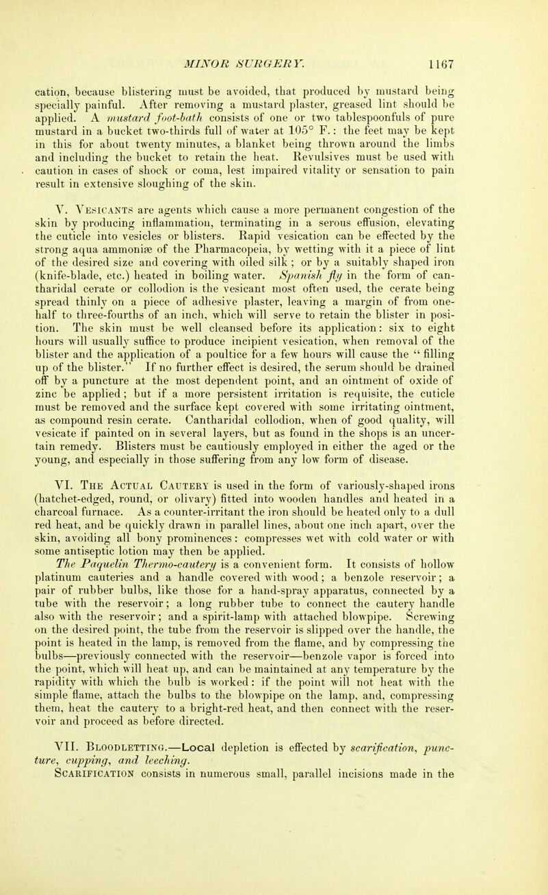 cation, because blistering must be avoided, that produced by mustard being specially painful. After removing a mustard plaster, greased lint should be applied. A mustard foot-bath consists of one or two tablespoonfuls of pure mustard in a bucket two-thirds full of water at 105° F.: the feet may be kept in this for about twenty minutes, a blanket being thrown around the limbs and including the bucket to retain the heat. Revulsives must be used with caution in cases of shock or coma, lest impaired vitality or sensation to pain result in extensive sloughing of the skin. V. Vesicants are agents which cause a more permanent congestion of the skin by producing inflammation, terminating in a serous effusion, elevating the cuticle into vesicles or blisters. Rapid vesication can be effected by the strong aqua ammonite of the Pharmacopeia, by wetting with it a piece of lint of the desired size and covering with oiled silk ; or by a suitably shaped iron (knife-blade, etc.) heated in boiling water. Spanish fly in the form of can- tharidal cerate or collodion is the vesicant most often used, the cerate being spread thinly on a piece of adhesive plaster, leaving a margin of from one- half to three-fourths of an inch, which will serve to retain the blister in posi- tion. The skin must be well cleansed before its application: six to eight hours will usually suffice to produce incipient vesication, when removal of the blister and the application of a poultice for a few hours will cause the  filling up of the blister. If no further effect is desired, the serum should be drained off by a puncture at the most dependent point, and an ointment of oxide of zinc be applied; but if a more persistent irritation is requisite, the cuticle must be removed and the surface kept covered with some irritating ointment, as compound resin cerate. Cantharidal collodion, when of good quality, will vesicate if painted on in several layers, but as found in the shops is an uncer- tain remedy. Blisters must be cautiously employed in either the aged or the young, and especially in those suffering from any low form of disease. VI. The Actual Cautery is used in the form of variously-shaped irons (hatchet-edged, round, or olivary) fitted into wooden handles and heated in a charcoal furnace. As a counter-irritant the iron should be heated only to a dull red heat, and be quickly drawn in parallel lines, about one inch apart, over the skin, avoiding all bony prominences: compresses wet with cold water or with some antiseptic lotion may then be applied. The Paquelin Thermo-cautery is a convenient form. It consists of hollow platinum cauteries and a handle covered with wood; a benzole reservoir; a pair of rubber bulbs, like those for a hand-spray apparatus, connected by a tube with the reservoir; a long rubber tube to connect the cautery handle also with the reservoir; and a spirit-lamp with attached blowpipe. Screwing on the desired point, the tube from the reservoir is slipped over the handle, the point is heated in the lamp, is removed from the flame, and by compressing the bulbs—previously connected with the reservoir—benzole vapor is forced into the point, which will heat up, and can be maintained at any temperature by the rapidity with which the bulb is worked: if the point will not heat with the simple flame, attach the bulbs to the blowpipe on the lamp, and, compressing them, heat the cautery to a bright-red heat, and then connect with the reser- voir and proceed as before directed. VII. Bloodletting.—Local depletion is effected by scarification, punc- ture, cupping, and leeching. Scarification consists in numerous small, parallel incisions made in the