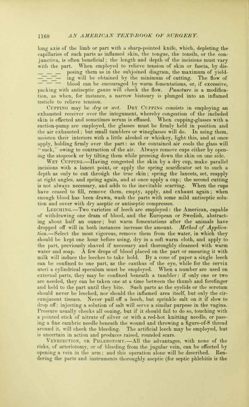 long axis of the limb or part with a sharp-pointed knife, which, depleting the capillaries of such parts as inflamed skin, the tongue, the tonsils, or the con- junctiva, is often beneficial; the length and depth of the incisions must vary with the part. When employed to relieve tension of skin or fascia, by dis- posing them as in the subjoined diagram, the maximum of yield- —ing will be obtained by the minimum of cutting. The flow of blood can be encouraged by warm fomentations, or, if excessive, packing with antiseptic gauze will check the flow. Puncture is a modifica- tion, as when, for instance, a narrow bistoury is plunged into an inflamed testicle to relieve tension. Cupping may be dry or wet. Dry Cupping consists in employing an exhausted receiver over the integument, whereby congestion of the included skin is effected and sometimes serum is effused. When cupping-glasses with a suction-pump are employed, the glasses must be firmly held in position and the air exhausted; but small tumblers or wineglasses will do. In using them, moisten their interiors with a little alcohol or whiskey, light this, and at once apply, holding firmly over the part: as the contained air cools the glass will suck, owing to contraction of the air. Always remove cups either by open- ing the stopcock or by tilting them while pressing down the skin on one side. Wet Cupping.—Having congested the skin by a dry cup, make parallel incisions with a lancet point, or apply the spring scarificator set to such a depth as only to cut through the true skin; spring the lancets, set, reapply -at right angles, and spring again, and at once apply a cup; the second cutting is not always necessary, and adds to the inevitable scarring. When the cups have ceased to fill, remove them, empty, apply, and exhaust again; when enough blood has been drawn, wash the parts with some mild antiseptic solu- tion and cover with dry aseptic or antiseptic compresses. Leeching.—Two varieties of leech are employed: the American, capable of withdrawing one dram of blood, and the European or Swedish, abstract- ing about half an ounce; but warm fomentations after the animals have dropped off will in both instances increase the amount. Method of Applica- tion.—Select the most vigorous, remove them from the water, in which they should be kept one hour before using, dry in a soft warm cloth, and apply to the part, previously shaved if necessary and thoroughly cleansed with warm water and soap. A few drops of blood placed on the part or smearing it with milk will induce the leeches to take hold. By a cone of paper a single leech can be confined to one part, as the canthus of the eye, while for the cervix uteri a cylindrical speculum must be employed. When a number are used on external parts, they may be confined beneath a tumbler: if only one or two are needed, they can be taken one at a time between the thumb and forefinger and held to the part until they bite. Such parts as the eyelids or the scrotum should never be leeched, nor should the inflamed area itself, but only the cir- cumjacent tissues. Never pull off a leech, but sprinkle salt on it if slow to drop off; injecting a solution of salt will serve a similar purpose in the vagina. Pressure usually checks all oozing, but if it should fail to do so, touching with a pointed stick of nitrate of silver or with a red-hot knitting needle, or pass- ing a fine cambric needle beneath the wound and throwing a figure-of-8 thread around it, will check the bleeding. The artificial leech may be employed, but is uncertain in action and produces raised, rounded scars. Venesection, or Phlebotomy.—All the advantages, with none of the risks, of arteriotomy, or of bleeding from the jugular vein, can be effected by opening a vein in the arm ; and this operation alone will be described. Ren- dering the parts and instruments thoroughly aseptic (for septic phlebitis is the