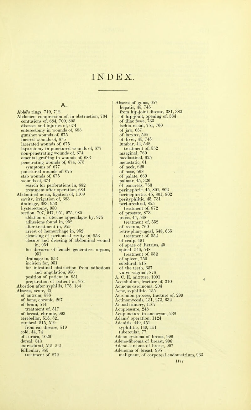 INDEX. A. Abba's rings, 710, 712 Abdomen, compression of, in obstruction, 704 contusions of, 684, 700, 805 diseases and injuries of, 674 enterectomy in wounds of, 683 gunshot wounds of, 675 incised wounds of, 675 lacerated wounds of, 675 laparotomy in punctured wounds of, 677 non-penetrating wounds of, 674 omental grafting in wounds of, 683 penetrating wounds of, 674, 675 symptoms of, 677 punctured wounds of, 675 stab wounds of, 675 wounds of, 674 search for perforations in, 682 treatment after operation, 684 Abdominal aorta, ligation of, 1109 cavity, irrigation of, 683 drainage, 683, 953 hysterectomy, 950 section, 707, 947, 951, 975, 985 ablation of uterine appendages by, 975 adhesions found in, 952 after-treatment in, 955 arrest of hemorrhage in, 952 cleansing of peritoneal cavity in, 953 closure and dressing of abdominal wound in, 954 for diseases of female generative organs, j 951 drainage in, 953 incision for, 951 for intestinal obstruction from adhesions and angulation, 956 position of patient in, 951 preparation of patient in, 951 Abortion after syphilis, 175, 184 Abscess, acute, 42 of antrum, 588 of bone, chronic, 267 of brain, 514 treatment of, 517 of breast, chronic, 993 cerebellar, 515, 521 cerebral, 515, 519 from ear disease, 519 cold, 44, 74 of cornea, 1020 dorsal, 548 extra-dural, 515, 521 follicular, 855 treatment of, 872 Abscess of gums, 657 hepatic, 45, 745 from hip-joint disease, 381, 382 of hip-joint, opening of, 384 of iliac fossa, 733 ischio-rectal, 751, 760 of jaw, 657 of larynx, 59 > of liver, 45, 745 lumbar, 44, 548 treatment of, 552 marginal, 760 mediastinal, 625 metastatic, 61 of neck, 629 of nose, 568 of palate, 669 palmar, 45, 326 of pancreas, 750 perinephric, 45, 801, 802 perinephritic, 45, 801, 802 perityphlitic, 45, 731 peri-urethral, 855 treatment of, 872 of prostate, 873 psoas, 44, 548 treatment of, 552 of rectum, 760 retro-pharyngeal, 548, 665 treatment of, 552 of scalp, 491 of space of Retzius, 45 spinal, 546, 548 treatment of, 552 of spleen, 750 subdural, 515 of the teeth, 657 vulvo-vaginal, 876 A. C. E. mixture, 1091 Acetabulum, fracture of, 310 Acinous carcinoma, 204 Acne, syphilitic, 155 Acromion process, fracture of, 299 Actinomycosis, 131, 273, 632 Actual cautery, 1167 Acupressure, 248 Acupuncture in aneurysm, 238 Adams' operation, 1124 Adenitis, 449, 451 syphilitic, 149, 151 tubercular, 77 Adeno-cystoma of breast, 996 Adeno-fibroma of breast, 996 Adeno-sarcoma of breast, 997 Adenoma of breast, 995 malignant, of corporeal endometrium, 963