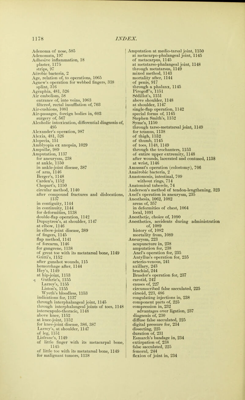 Adenoma of nose, 585 Adenomata, 197 Adhesive inflammation, 18 plaster, 1175 strips, 97 Aerobic bacteria, 2 Age, relation of, to operations, 1065 Agnew's operation for webbed fingers, 338 splint, 316 Agraphia, 481, 526 Air embolism, 58 entrance of, into veins, 1063 filtered, rectal insufflation of, 703 Air-cushions, 1081 Air-passages, foreign bodies in, 603 surgery of, 567 Alcoholic intoxication, differential diagnosis of, 495 Alexander's operation, 987 Alexia, 481, 526 Alopecia, 151 Amblyopia ex anopsia, 1029 Ampullae, 989 Amputation, 1137 for aneurysm, 238 at ankle, 1150 in ankle-joint disease, 387 of arm, 1146 Berger's, 1148 Carden's, 1152 Chopart's, 1150 circular method, 1140 after compound fractures and dislocations, 1137 in contiguity, 1144 in continuity, 1144 for deformities, 1138 double-flap operation, 1142 Dupuytren's, at shoulder, 1147 at elbow, 1146 in elbow-joint disease, 389 of fingers, 1145 flap method, 1141 of forearm, 1146 for gangrene, 1138 of great toe with its metatarsal bone, 1149 Gritti's, 1152 after gunshot wounds, 115 hemorrhage after, 1144 Hey's, 1149 at hip-joint, 1153 Guthrie's, 1155 Larrey's, 1155 Liston's, 1155 Wyeth's bloodless, 1153 indications for, 1137 through interphalangeal joint, 1145 through interphalangeal joints of toes, 1148 interscapulo-thoracic, 1148 above knee, 1152 at knee-joint, 1152 for knee-joint disease, 386, 387 Larrev's, at shoulder, 1147 of leg', 1151 Lisfranc's, 1149 of little finger with its metacarpal bone, 1145 of little toe with its metatarsal bone, 1149 for malignant tumors, 1138 Amputation at medio-tarsal joint, 1150 at metacarpophalangeal joint, 1145 of metacarpus, 1145 at metatarso-phalangeal joint, 1148 through metatarsus, 1149 mixed method, 1143 mortality after, 1144 of penis, 917 I through a phalanx, 1145 Pirogoff's, 1151 , SSdillot's, 1151 above shoulder, 1148 at shoulder, 1147 single-flap operation, 1142 special forms of, 1145 Stephen Smith's, 1152 Syme's, 1150 through tarso-metatarsal joint, 1149 for tetanus, 1138 of thigh, 1152 of thumb, 1145 of toes, 1148, 1149 through the trochanters, 1153 of entire upper extremity, 1148 after wounds, lacerated and contused, 1138 at wrist, 1146 Amussat's operation (colostomy), 706 Anaerobic bacteria, 2 Anastomosis, intestinal, 709 without rings, 714 Anatomical tubercle, 74 Anderson's method of tendon-lengthening, 323 Anel's operation in aneurysm, 235 Anesthesia, 1062, 1082 areas of, 357 in deformities of chest, 1064 local, 1091 Anesthetic, choice of, 1090 Anesthetics, accidents during administration of, 1089 history of, 1082 mortality from, 1089 Aneurysm, 223 acupuncture in, 238 amputation for, 238 Anel's operation for, 235 Antyllus's operation for, 235 arterio-venous, 241 axillary, 243 brachial, 244 Brasdor's operation for, 237 carotid, 242 causes of, 227 circumscribed false sacculated, 225 cirsoid, 223, 486 coagulating injections in, 238 component parts of, 225 compression in, 232 advantages over ligation, 237 diagnosis of, 230 diffuse false sacculated, 225 digital pressure for, 234 dissecting, 225 duration of, 231 Esmarch's bandage in, 234 extirpation of, 238 false sacculated, 225 femoral, 244 flexion of joint in, 234