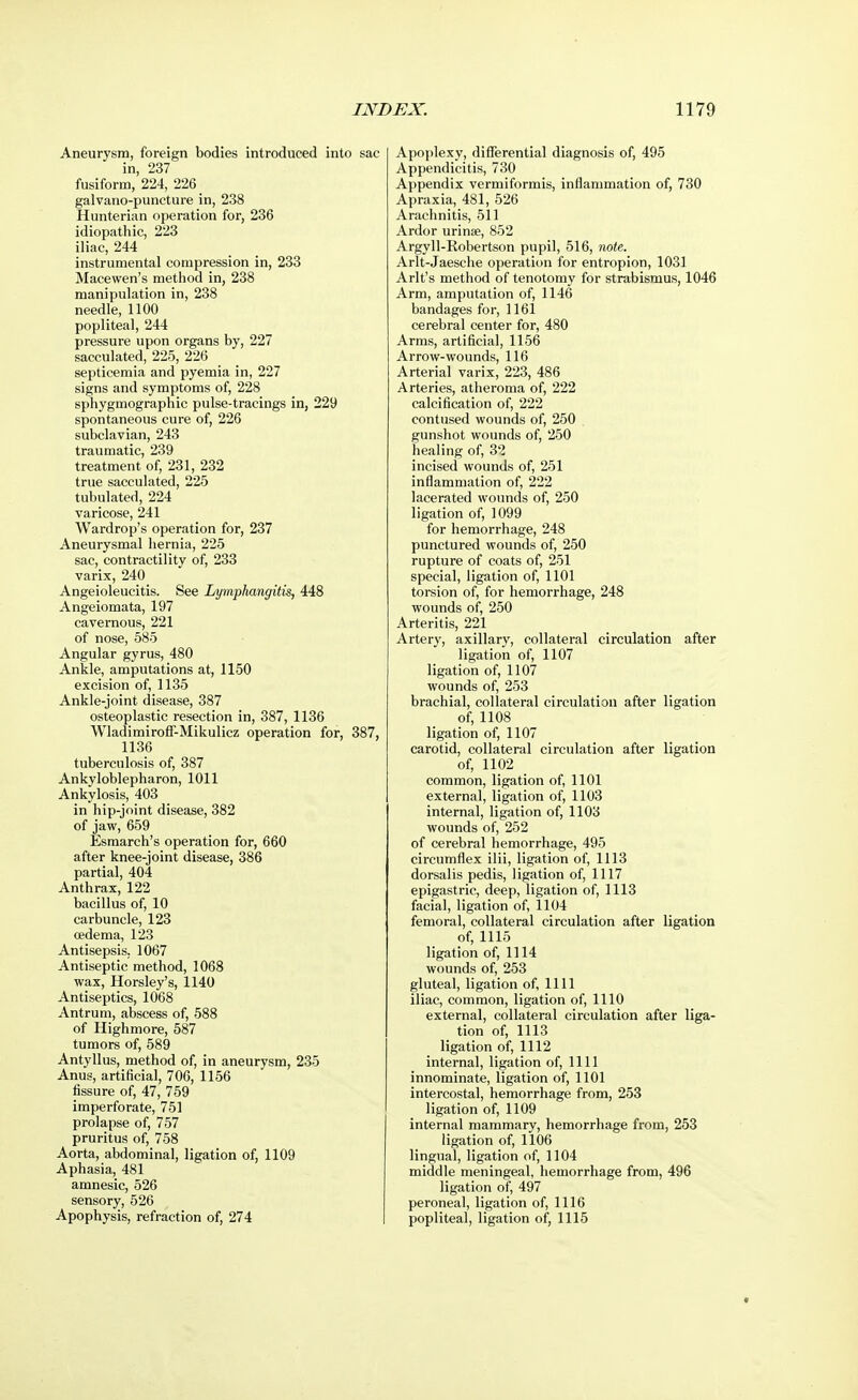 Aneurysm, foreign bodies introduced into sac in, 237 fusiform, 224, 226 galvano-puncture in, 238 Hunterian operation for, 236 idiopathic, 223 iliac, 244 instrumental compression in, 233 Macewen's method in, 238 manipulation in, 238 needle, 1100 popliteal, 244 pressure upon organs by, 227 sacculated, 225, 226 _ septicemia and pyemia in, 227 signs and symptoms of, 228 sphygmographic pulse-tracings in, 229 spontaneous cure of, 226 subclavian, 243 traumatic, 239 treatment of, 231, 232 true sacculated, 225 tubulated, 224 varicose, 241 Wardrop's operation for, 237 Aneurysmal hernia, 225 sac, contractility of, 233 varix, 240 Angeioleucitis. See Lymphangitis, 448 Angeiomata, 197 cavernous, 221 of nose, 585 Angular gyrus, 480 Ankle, amputations at, 1150 excision of, 1135 Ankle-joint disease, 387 osteoplastic resection in, 387, 1136 Wladimiroff-Mikulicz operation for, 387, 1136 tuberculosis of, 387 Ankyloblepharon, 1011 Ankylosis, 403 in hip-joint disease, 382 of jaw, 659 Esmarch's operation for, 660 after knee-joint disease, 386 partial, 404 Anthrax, 122 bacillus of, 10 carbuncle, 123 oedema, 123 Antisepsis. 1067 Antiseptic method, 1068 wax, Horsley's, 1140 Antiseptics, 1068 Antrum, abscess of, 588 of Highmore, 587 tumors of, 589 Antyllus, method of, in aneurysm, 235 Anus, artificial, 706, 1156 fissure of, 47, 759 imperforate, 751 prolapse of, 757 pruritus of, 758 Aorta, abdominal, ligation of, 1109 Aphasia, 481 amnesic, 526 sensory, 526 Apophysis, refraction of, 274 Apoplexy, differential diagnosis of, 495 Appendicitis, 730 Appendix vermiformis, inflammation of, 730 Apraxia, 481, 526 Arachnitis, 511 Ardor urinse, 852 Argyll-Robertson pupil, 516, note. Arlt-Jaesche operation for entropion, 1031 Arlt's method of tenotomy for strabismus, 1046 Arm, amputation of, 1146 bandages for, 1161 cerebral center for, 480 Arms, artificial, 1156 Arrow-wounds, 116 Arterial varix, 223, 486 Arteries, atheroma of, 222 calcification of, 222 contused wounds of, 250 gunshot wounds of, 250 healing of, 32 incised wounds of, 251 inflammation of, 222 lacerated wounds of, 250 ligation of, 1099 for hemorrhage, 248 punctured wounds of, 250 rupture of coats of, 251 special, ligation of, 1101 torsion of, for hemorrhage, 248 wounds of, 250 Arteritis, 221 Artery, axillary, collateral circulation after ligation of, 1107 ligation of, 1107 wounds of, 253 brachial, collateral circulation after ligation of, 1108 ligation of, 1107 carotid, collateral circulation after ligation of, 1102 common, ligation of, 1101 external, ligation of, 1103 internal, ligation of, 1103 wounds of, 252 of cerebral hemorrhage, 495 circumflex ilii, ligation of, 1113 dorsalis pedis, ligation of, 1117 epigastric, deep, ligation of, 1113 facial, ligation of, 1104 femoral, collateral circulation after ligation of, 1115 ligation of, 1114 wounds of, 253 gluteal, ligation of, 1111 iliac, common, ligation of, 1110 external, collateral circulation after liga- tion of, 1113 ligation of, 1112 internal, ligation of, 1111 innominate, ligation of, 1101 intercostal, hemorrhage from, 253 ligation of, 1109 internal mammary, hemorrhage from, 253 ligation of, 1106 lingual, ligation of, 1104 middle meningeal, hemorrhage from, 496 ligation of, 497 peroneal, ligation of, 1116 popliteal, ligation of, 1115