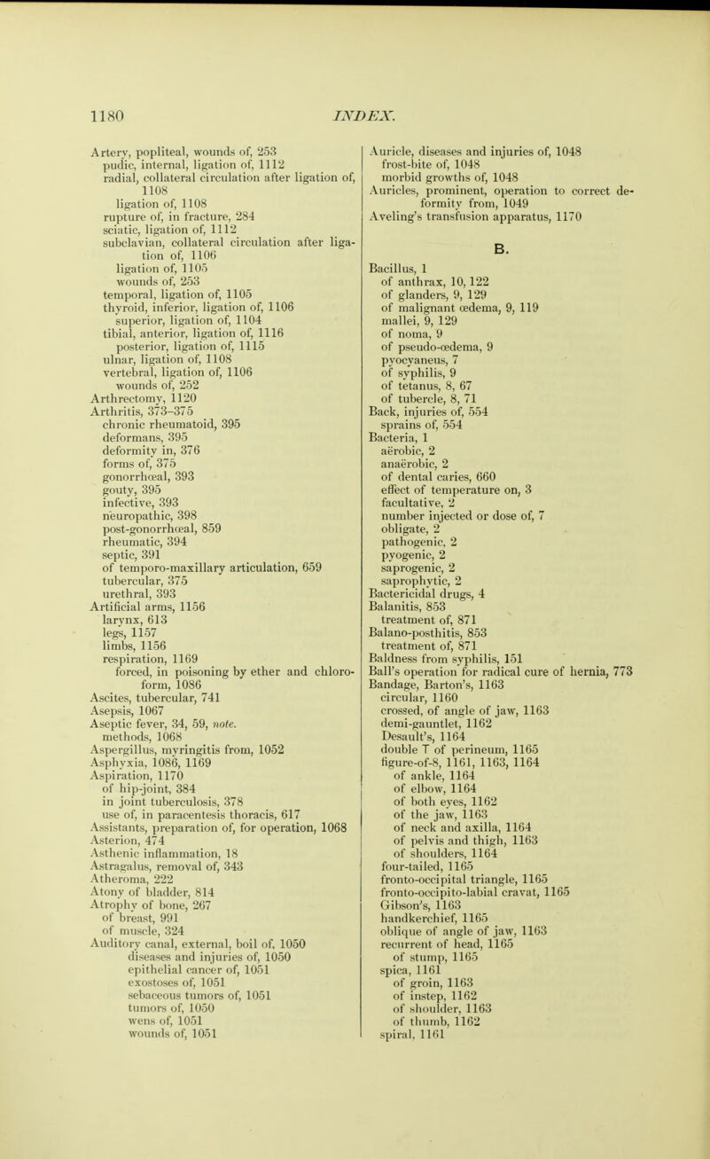 Artery, popliteal, wounds of, 253 pudic, internal, ligation of, 1112 radial, collateral circulation after ligation of, 1108 ligation of, 1108 rupture of, in fracture, 284 sciatic, ligation of, 1112 subclavian, collateral circulation after liga- tion of, 1106 ligation of, 1105 wounds of, 253 temporal, ligation of, 1105 thyroid, inferior, ligation of, 1106 superior, ligation of, 1104 tibial, anterior, ligation of, 1116 posterior, ligation of, 1115 ulnar, ligation of, 1108 vertebral, ligation of, 1106 wounds of, 252 Arthrectomy, 1120 Arthritis, 373-375 chronic rheumatoid, 395 deformans, 395 deformity in, 376 forms of, 375 gonorrhoeal, 393 gouty, 395 infective, 393 neuropathic, 398 post-gonorrhoeal, 859 rheumatic, 394 septic, 391 of temporo-maxillary articulation, 659 tubercular, 375 urethral, 393 Artificial arms, 1156 larynx, 613 legs, 1157 limbs, 1156 respiration, 1169 forced, in poisoning by ether and chloro- form, 1086 Ascites, tubercular, 741 Asepsis, 1067 Aseptic fever, 34, 59, note. methods, 1068 Aspergillus, myringitis from, 1052 Asphyxia, 1086, 1169 Aspiration, 1170 of hip-joint, 384 in joint tuberculosis, 378 use of, in paracentesis thoracis, 617 Assistants, preparation of, for operation, 1068 Asterion, 474 Asthenic inflammation, 18 Astragalus, removal of, 343 Atheroma, 222 Atony of bladder, 814 Atrophv of bone, 267 of breast, 991 of muscle, 324 Auditory canal, external, boil of, 1050 diseases and injuries of, 1050 epithelial cancer of, 1051 exostoses of, 1051 sebaceous tumors of, 1051 tumors of, 1050 wens of, 1051 wounds of, 1051 Auricle, diseases and injuries of, 1048 frost-bite of, 1048 morbid growths of, 1048 Auricles, prominent, operation to correct de- formity from, 1049 Aveling's transfusion apparatus, 1170 B. Bacillus, 1 of anthrax, 10,122 of glanders, 9, 129 of malignant oedema, 9, 119 mallei, 9, 129 of noma, 9 of pseudo-cedema, 9 pyocyaneus, 7 of syphilis, 9 of tetanus, 8, 67 of tubercle, 8, 71 Back, injuries of, 554 sprains of, 554 Bacteria, 1 aerobic, 2 anaerobic, 2 of dental caries, 660 effect of temperature on, 3 facultative, 2 number injected or dose of, 7 obligate, 2 pathogenic, 2 pyogenic, 2 saprogenic, 2 saprophytic, 2 Bactericidal drugs, 4 Balanitis, 853 treatment of, 871 Balano-posthitis, 853 treatment of, 871 Baldness from syphilis, 151 Ball's operation for radical cure of hernia, 773 Bandage, Barton's, 1163 circular, 1160 crossed, of angle of jaw, 1163 demi-gauntlet, 1162 Desault's, 1164 double T of perineum, 1165 figure-of-8, 1161, 1163, 1164 of ankle, 1164 of elbow, 1164 of both eves, 1162 of the jaw, 1163 of neck and axilla, 1164 of pelvis and thigh, 1163 of shoulders, 1164 four-tailed, 1165 fronto-occipital triangle, 1165 fronto-occipi to-labial cravat, 1165 Gibson's, 1163 handkerchief, 1165 oblique of angle of jaw, 1163 recurrent of head, 1165 of stump, 1165 spica, 1161 of groin, 1163 of instep, 1162 of shoulder, 1163 of thumb, 1162 spiral, 1161