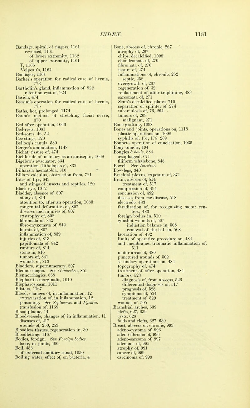 Bandage, spiral, of fingers, 1161 reversed, 1161 of lower extremity, 1162 of upper extremity, 1161 T, 1165 Velpeau's, 1164 Bandages, 116(5 Barker's operation for radical cure of hernia, 773 Bartholin's gland, inflammation of, 922 retention-cyst of, 924 Basion, 474 Bassini's operation for radical cure of hernia, 775 Baths, hot, prolonged, 1174 Baum's method of stretching facial nerve, 370 Bed after operation, 1066 Bed-rests, 1081 Bed-sores, 46, 52 Bee-stings, 120 Bellocq's canula, 580 Berger's amputation, 1148 Bichat, fissure of, 474 Bichloride of mercury as an antiseptic, 1068 Bigelow's evacuator, 834 operation (litholapaxy), 832 Bilharzia hsematobia, 810 Biliary calculus, obstruction from, 721 Bites of lips, 643 and stings of insects and reptiles, 120 Black eye, 1012 Bladder, absence of, 807 atony of, 814 attention to, after an operation, 1080 congenital deformities of, 807 diseases and injuries of, 807 exstrophy of, 808 fibromata of, 842 fibro-myxomata of, 842 hernia of, 807 inflammation of, 839 injuries of, 813 papillomata of, 842 rupture of, 814 stone in, 816 tumors of, 841 wounds of, 813 Bladders, supernumerary, 807 Blennorrhagia. See Gonorrhea, 851 Blennorrhagics, 868 Blepharitis marginalis, 1010 Blepharospasm, 1011 Blisters, 1167 Blood, changes of, in inflammation, 12 extravasation of, in inflammation, 12 poisoning. See Septicemia and Pyemia. transfusion of, 1169 Blood-plaque, 14 Blood-vessels, changes of, in inflammation, 11 diseases of, 217 wounds of, 250, 253 Bloodless tissues, regeneration in, 30 Bloodletting, 1167 Bodies, foreign. See Foreign bodies. loose, in joints, 406 Boil, 458 of external auditory canal, 1050 Boiling water, effect of, on bacteria, 4 Bone, abscess of, chronic, 267 atrophy of, 267 chips, decalcified, 1098 chondromata of, 270 fibromata of, 270 fissure of, 274 inflammations of, chronic, 262 septic, 258 overgrowth of, 267 regeneration of, 32 replacement of, after trephining, 483 sarcomata of, 271 Senn's decalcified plates, 710 separation of splinter of, 274 tuberculosis of, 76, 264 tumors of, 269 malignant, 271 Bone-grafting, 1098 Bones and joints, operations on, 1118 plastic operations on, 1098 syphilis of, 161, 178, 269 Bonnet's operation of enucleation, 1035 Bony tumors, 194 Bougies & boule, 884 oesophageal, 671 filiform whalebone, 848 Bowel. See Intestine. Bow-legs, 340 Brachial plexus, exposure of, 371 Brain, abscess of, 514 treatment of, 517 compression of, 494 concussion of, 492 diseases from ear disease, 518 electrode, 483 faradization of, for recognizing motor cen- ters, 483 foreign bodies in, 510 gunshot wounds of, 507 induction balance in, 508 removal of the ball in, 508 laceration of, 492 limits of operative procedure on, 484 and membranes, traumatic inflammation of, 511 motor areas of, 480 punctured wounds of, 502 secondary operations on, 484 topography of, 474 treatment of, after operation, 484 tumors, 523 diagnosis of, from abscess, 526 differential diagnosis of, 517 prognosis of, 528 symptoms of, 524 treatment of, 529 wounds of, 505 Branchial arches, 639 clefts, 627, 639 cysts, 628 folds and clefts, 627, 639 Breast, abscess of, chronic, 993 adeno-cystoma of, 996 adeno-fibroma of, 996 adeno-sarcoma of, 997 adenoma of, 995 atrophy of, 991 cancer of, 999 carcinoma of, 999