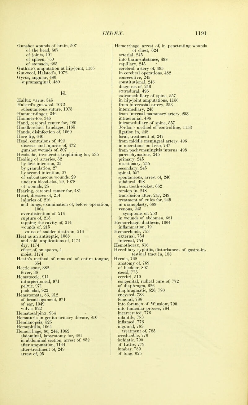 Gunshot wounds of brain, 507 of the head, 507 of joints, 401 of spleen, 750 of stomach, 685 Guthrie's amputation at hip-joint, 1155 Gut-wool, Halsted's, 1072 Gyrus, angular, 480 supramarginal, 480 H. Hallux varus, 345 Halsted's gut-wool, 1072 subcutaneous suture, 1075 Hammer-finger, 346 Hammer-toe, 346 Hand, cerebral center for, 480 Handkerchief bandages, 1165 Hands, disinfection of, 1069 Hare-lip, 640 Head, contusions of, 492 diseases and injuries of, 472 gunshot wounds of, 507 Headache, inveterate, trephining for, 535 Healing of arteries, 32 by first intention, 25 by granulation, 27 by second intention, 27 of subcutaneous wounds, 29 under a blood-clot, 29, 1078 of wounds, 25 Hearing, cerebral center for, 481 Heart, diseases of, 214 injuries of, 216 and lungs, examination of, before operatl 1064 over-distention of, 214 rupture of, 215 tapping the cavity of, 214 wounds of, 215 cause of sudden death in, 216 Heat as an antiseptic, 1068 and cold, applications of, 1174 dry, 1174 effect of, on spores, 4 moist, 1174 Heath's method of removal of entire tong 654 Hectic state, 382 fever, 36 Hematocele, 911 intraperitoneal, 971 pelvic, 971 pudendal, 922 Hematomata, 83, 212 of broad ligament, 971 of ear, 1049 vulvae, 922 Hematosalpinx, 964 Hematuria in genito-urinary disease, 810 Hemianopsia, 525 Hemophilia, 1064 Hemorrhage, 86, 244, 1062 abdominal, laparotomy for, 681 in abdominal section, arrest of, 952 after amputation, 1144 after-treatment of, 249 arrest of, 95 Hemorrhage, arrest of, in penetrating wounds of chest, 624 arterial, 245 into brain-substance, 498 capillary, 245 cerebral, artery of, 495 in cerebral operations, 482 consecutive, 245 constitutional, 246 diagnosis of, 246 extradural, 496 extramedullary of spine, 557 in hip-joint amputations, 1156 from intercostal artery, 253 intermediary, 245 from internal mammary artery, 253 intracranial, 496 intramedullary of spine, 557 Jordan's method of controlling, 1153 ligation in, 218 local, treatment of, 247 from middle meningeal artery, 496 in operations on liver, 747 from pachymeningitis interna, 498 parenchymatous, 245 primary, 245 reactionary, 245 secondary, 245 spinal, 557 spontaneous, arrest of, 246 subdural, 498 from tooth-socket, 662 torsion in, 248 transfusion after, 247, 249 treatment of, rules for, 249 i, in uranoplasty, 669 venous, 245 symptoms of, 253 in wounds of abdomen, 681 Hemorrhagic diathesis, 1064 inflammation, 19 Hemorrhoids, 753 external, 754 internal, 754 Hemothorax, 616 Hereditary syphilis, disturbances of gastroin- testinal tract in, 183 ', Hernia, 768 anatomy of, 769 of bladder, 807 caecal, 775 cerebri, 510 congenital, radical cure of, 772 ' of diaphragm, 626 I diaphragmatic, 626, 790 encysted, 783 femoral, 786 into foramen of Winslow, 790 into funicular process, 784 incarcerated, 776 infantile, 783 inflamed, 776 inguinal, 783 treatment of, 785 irreducible, 776 ischiatic, 790 of Littre, 779 lumbar, 789 of lung, 625