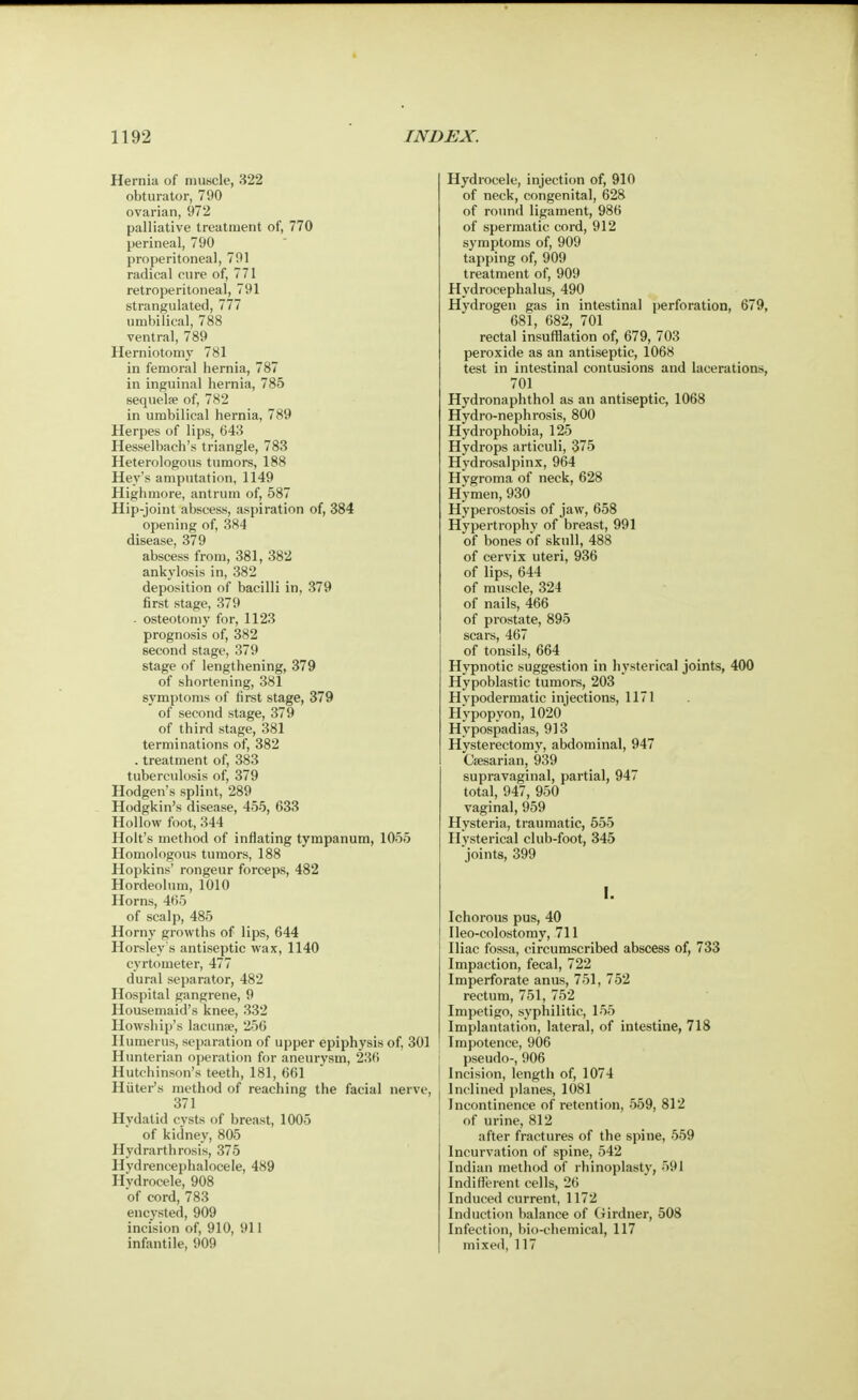 Hernia of muscle, 322 obturator, 790 ovarian, 972 palliative treatment of, 770 perineal, 790 properitoneal, 791 radical cure of, 771 retroperitoneal, 791 strangulated, 777 umbilical, 788 ventral, 789 Herniotomy 781 in femoral hernia, 787 in inguinal hernia, 785 sequelae of, 782 in umbilical hernia, 789 Herpes of lips, 643 Hesselbach's triangle, 783 Heterologous tumors, 188 Hey's amputation, 1149 Highmore, antrum of, 587 Hip-joint abscess, aspiration of, 384 opening of, .384 disease, 379 abscess from, 381, 382 ankylosis in, 382 deposition of bacilli in, 379 first stage, 379 - osteotomy for, 1123 prognosis of, 382 second stage, 379 stage of lengthening, 379 of shortening, 381 symptoms of first stage, 379 of second stage, 379 of third stage, 381 terminations of, 382 . treatment of, 383 tuberculosis of, 379 Hodgen's splint, 289 Hodgkin's disease, 455, 633 Hollow foot, 344 Holt's method of inflating tympanum, 1055 Homologous tumors, 188 Hopkins' rongeur forceps, 482 Hordeolum, 1010 Horns, 465 of scalp, 485 Horny growths of lips, 644 Horsley's antiseptic wax, 1140 cyrtometer, 477 dural separator, 482 Hospital gangrene, 9 Housemaid's knee, 332 Howship's lacuna?, 256 Humerus, separation of upper epiphysis of, 301 Hunterian operation for aneurysm, 236 Hutchinson's teeth, 181, 661 Hitter's method of reaching the facial nerve, 371 Hydatid cysts of breast, 1005 of kidney, 805 Hydrarthrosis, 375 Hydrencephalocele, 489 Hydrocele, 908 of cord, 783 encysted, 909 incision of, 910, 911 infantile, 909 Hydrocele, injection of, 910 of neck, congenital, 628 of round ligament, 986 of spermatic cord, 912 symptoms of, 909 tapping of, 909 treatment of, 909 Hydrocephalus, 490 Hydrogen gas in intestinal perforation, 679, 681, 682, 701 rectal insufflation of, 679, 703 peroxide as an antiseptic, 1068 test in intestinal contusions and lacerations, 701 Hydronaphthol as an antiseptic, 1068 Hydro-nephrosis, 800 Hydrophobia, 125 Hydrops articuli, 375 Hydrosalpinx, 964 Hygroma of neck, 628 Hymen, 930 Hyperostosis of jaw, 658 Hypertrophy of breast, 991 of bones of skull, 488 of cervix uteri, 936 of lips, 644 of muscle, 324 of nails, 466 of prostate, 895 scars, 467 of tonsils, 664 Hypnotic suggestion in hysterical joints, 400 Hypoblastic tumors, 203 Hypodermatic injections, 1171 Hypopyon, 1020 Hypospadias, 913 Hysterectomy, abdominal, 947 Caesarian, 939 supravaginal, partial, 947 total, 947, 950 vaginal, 959 Hysteria, traumatic, 555 Hysterical club-foot, 345 joints, 399 I. Ichorous pus, 40 Ileo-colostomy, 711 Iliac fossa, circumscribed abscess of, 733 Impaction, fecal, 722 Imperforate anus, 751, 752 rectum, 751, 752 Impetigo, syphilitic, 155 Implantation, lateral, of intestine, 718 Impotence, 906 pseudo-, 906 Incision, length of, 1074 Inclined planes, 1081 Incontinence of retention, 559, 812 of urine, 812 after fractures of the spine, 559 Incurvation of spine, 542 Indian method of rhinoplasty, 591 Indifferent cells, 26 Induced current, 1172 Induction balance of Girdner, 508 Infection, bio-chemical, 117 mixed, 117