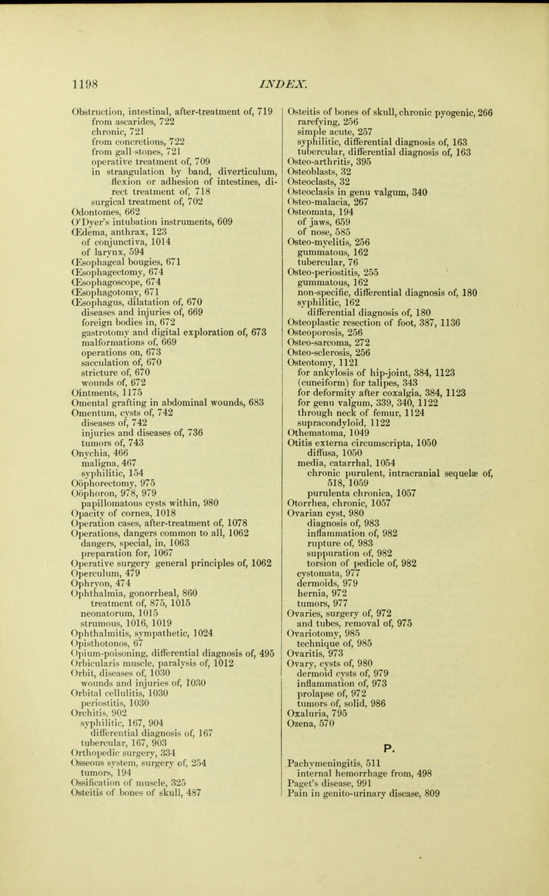 Obstruction, intestinal, after-treatment of, 719 from ascarides, 722 chronic, 721 from concretions, 722 from gall-stones, 721 operative treatment of, 709 in strangulation by band, diverticulum, Hexion or adhesion of intestines, di- rect treatment of, 718 surgical treatment of, 702 Odontomes, 662 O'Dyer's intubation instruments, 609 (Edema, anthrax, 123 of conjunctiva, 1014 of larynx, 594 (Esophageal bougies, 671 (Esophagectomy, 674 (Esophagoscope, 674 (Esophagotomy, 671 (Esophagus, dilatation of, 670 diseases and injuries of, 669 foreign bodies in, 672 gastrotomy and digital exploration of, 673 malformations of, 669 operations on, 673 sacculation of, 670 stricture of, 670 wounds of, 672 Ointments, 1175 Omental grafting in abdominal wounds, 683 Omentum, cysts of, 742 diseases of, 742 injuries and diseases of, 736 tumors of, 743 Onychia, 466 maligna, 467 syphilitic, 154 Oophorectomy. 975 Oophoron, 978, 979 papillomatous cysts within, 980 Opacity of cornea, 1018 Operation cases, after-treatment of, 1078 Operations, dangers common to all, 1062 dangers, special, in, 1063 preparation for, 1067 Operative surgery general principles of, 1062 Operculum, 479 Ophryon, 474 Ophthalmia, gonorrheal, 860 treatment of, 875, 1015 neonatorum, 1015 strumous, 1016, 1019 Ophthalmitis, sympathetic, 1024 Opisthotonos, 67 < Ipium-poisoning, differential diagnosis of, 495 Orbicularis muscle, paralysis of, 1012 Orbit, diseases of, 1030 wounds and injuries of, 1030 Orbital cellulitis, 1030 periostitis, 1030 Orchitis, 902 syphilitic, 167, 904 differential diagnosis of, 167 tubercular, 167, 903 Orthopedic surgery, 334 Osseous system, surgery of, 254 tumors, 194 Ossification of muscle, 325 Osteitis of bones of skull, 487 Osteitis of bones of skull, chronic pyogenic, 266 rarefying, 256 simple acute, 257 syphilitic, differential diagnosis of, 163 tubercular, differential diagnosis of, 163 Osteo-arthritis, 395 Osteoblasts, 32 Osteoclasts, 32 Osteoclasis in genu valgum, 340 Osteo-malacia, 267 Osteomata, 194 of jaws, 659 of nose, 585 Osteo-myelitis, 256 gummatous, 162 tubercular, 76 Osteo-periostitis, 255 gummatous, 162 non-specific, differential diagnosis of, 180 syphilitic, 162 differential diagnosis of, 180 Osteoplastic resection of foot, 387, 1136 Osteoporosis, 256 Osteo-sarcoma, 272 Osteo-sclerosis, 256 Osteotomy, 1121 for ankylosis of hip-joint, 384, 1123 (cuneiform) for talipes, 343 for deformity after coxalgia, 384, 1123 for genu valgum, 339, 340, 1122 through neck of femur, 1124 supracondyloid, 1122 Othematoma, 1049 Otitis externa circumscripta, 1050 diffusa, 1050 media, catarrhal, 1054 chronic purulent, intracranial sequelae of, 518, 1059 purulenta chronica, 1057 Otorrhea, chronic, 1057 Ovarian cyst, 980 diagnosis of, 983 inflammation of, 982 rupture of, 983 suppuration of, 982 torsion of pedicle of, 982 cystomata, 977 dermoids, 979 hernia, 972 tumors, 977 Ovaries, surgery of, 972 and tubes, removal of, 975 Ovariotomy, 985 technique of, 985 Ovaritis, 973 Ovary, cysts of, 980 dermoid cysts of, 979 inflammation of, 973 prolapse of, 972 tumors of, solid, 986 Oxaluria, 795 Ozena, 570 P. Pachymeningitis, 511 internal hemorrhage from, 498 Paget's disease, 991 Pain in genito-urinary disease, 809