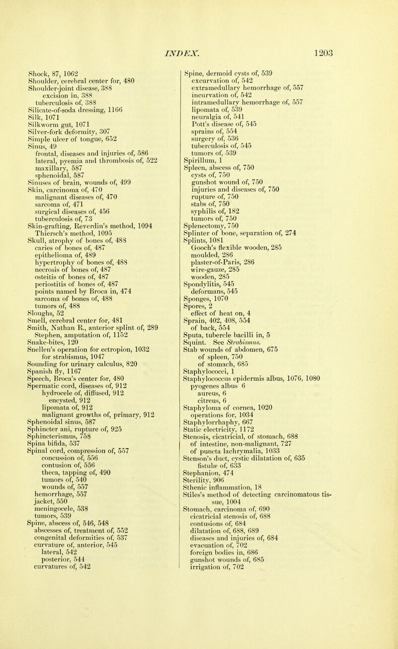 Shock, 87, 1062 Shoulder, cerebral center for, 480 Shoulder-joint disease, 388 excision in, 388 tuberculosis of, 388 Silicate-of-soda dressing, 1166 Silk, 1071 Silkworm gut, 1071 Silver-fork deformity, 307 Simple ulcer of tongue, 652 Sinus, 49 frontal, diseases and injuries of, 586 lateral, pyemia and thrombosis of, 522 maxillary, 587 sphenoidal, 587 Sinuses of brain, wounds of, 499 Skin, carcinoma of, 470 malignant diseases of, 470 sarcoma of, 471 surgical diseases of, 456 tuberculosis of, 73 Skin-grafting, Reverdin's method, 1094 Thiersch's method, 1095 Skull, atrophy of bones of, 488 caries of bones of, 487 epithelioma of, 489 hypertrophy of bones of, 488 necrosis of bones of, 487 osteitis of bones of, 487 periostitis of bones of, 487 points named by Broca in, 474 sarcoma of bones of, 488 tumors of, 488 Sloughs, 52 Smell, cerebral center for, 481 Smith, Nathan R., anterior splint of, 289 Stephen, amputation of, 1152 Snake-bites, 120 Snellen's operation for ectropion, 1032 for strabismus, 1047 Sounding for urinary calculus, 820 Spanish fly, 1167 Speech, Broca's center for, 480 Spermatic cord, diseases of, 912 hydrocele of, diffused, 912 encysted, 912 lipomata of, 912 malignant growths of, primary, 912 Sphenoidal sinus, 587 Sphincter ani, rupture of, 925 Sphincterismus, 758 Spina bifida, 537 Spinal cord, compression of, 557 concussion of, 556 contusion of, 556 theca, tapping of, 490 tumors of, 540 wounds of, 557 hemorrhage, 557 jacket, 550 meningocele, 538 tumors, 539 Spine, abscess of, 546, 548 abscesses of, treatment of, 552 congenital deformities of, 537 curvature of, anterior, 545 lateral, 542 posterior, 544 curvatures of, 542 Spine, dermoid cysts of, 539 excurvation of, 542 extramedullary hemorrhage of, 557 incurvation of, 542 intramedullary hemorrhage of, 557 lipomata of, 539 neuralgia of, 541 Pott's disease of, 545 sprains of, 554 surgery of, 536 tuberculosis of, 545 tumors of, 539 Spirillum, 1 Spleen, abscess of, 750 cysts of, 750 gunshot wound of, 750 injuries and diseases of, 750 rupture of, 750 stabs of, 750 syphilis of, 182 tumors of, 750 Splenectomy, 750 Splinter of bone, separation of, 274 Splints, 1081 Gooch's flexible wooden, 285 moulded, 286 _ plaster-of-Paris, 286 wire-gauze, 285 wooden, 285 Spondylitis, 545 deformans, 545 Sponges, 1070 Spores, 2 effect of heat on, 4 Sprain, 402, 408, 554 of back, 554 Sputa, tubercle bacilli in, 5 Squint. See Strabismus. Stab wounds of abdomen, 675 of spleen, 750 of stomach, 685 Staphylococci, 1 Staphylococcus epidermis albus, 1076, 1080 pyogenes albus 6 aureus, 6 citreus, 6 Staphyloma of cornea, 1020 operations for, 1034 Staphylorrhaphy, 667 Static electricity, 1172 Stenosis, cicatricial, of stomach, 688 of intestine, non-malignant, 727 of puncta lachrymalia, 1033 Stenson's duct, cystic dilatation of, 635 fistulae of, 633 Stephanion, 474 Sterility, 906 Sthenic inflammation, 18 Stiles's method of detecting carcinomatous tis- sue, 1004 Stomach, carcinoma of, 690 cicatricial stenosis of, 688 contusions of, 684 dilatation of, 688, 689 diseases and injuries of, 684 evacuation of, 702 foreign bodies in, 686 gunshot wounds of, 685 irrigation of, 702