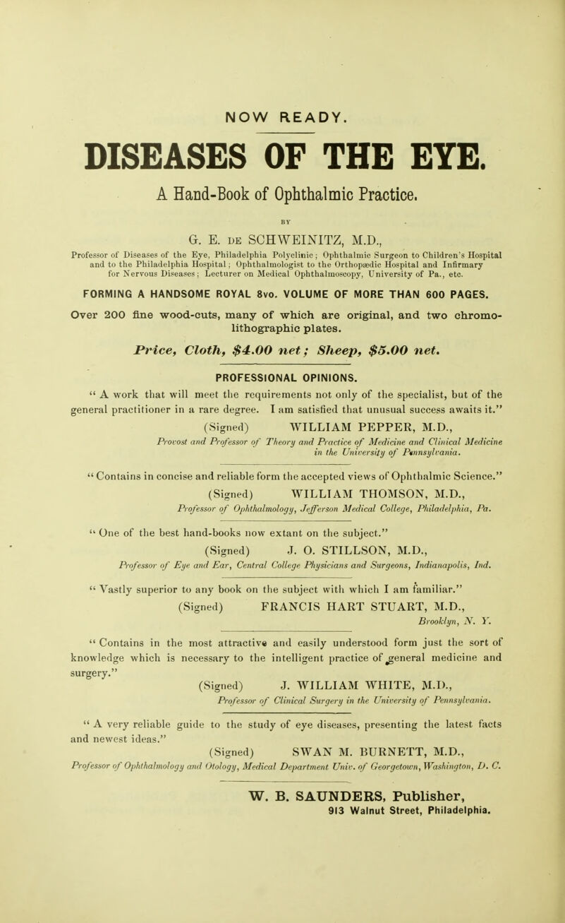 NOW READY. DISEASES OF THE EYE. A Hand-Book of Ophthalmic Practice. G. E. de SCHWEINITZ, M.D., Professor of Diseases of the Eye, Philadelphia Polyclinic ; Ophthalmic Surgeon to Children's Hospital and to the Philadelphia Hospital; Ophthalmologist to the Orthopaedic Hospital and Infirmary for Nervous Diseases; Lecturer on Medical Ophthalmoscopy, University of Pa., etc. FORMING A HANDSOME ROYAL 8vo. VOLUME OF MORE THAN 600 PAGES. Over 200 fine wood-cuts, many of which are original, and two chromo- lithographs plates. Price, Cloth, $4.00 net; Sheep, $5.00 net. PROFESSIONAL OPINIONS.  A work that will meet the requirements not only of the specialist, but of the general practitioner in a rare degree. I am satisfied that unusual success awaits it. (Signed) WILLIAM PEPPER, M.D., Provost and Professor of Theory and Practice of Medicine and Clinical Medicine in the University of Pennsylvania.  Contains in concise and reliable form the accepted views of Ophthalmic Science. (Signed) WILLIAM THOMSON, M.D., Professor of Ophthalmology, Jefferson Medical College, Philadelphia, Pa.  One of the best hand-books now extant on the subject. (Signed) J. O. STILLSON, M.D., P-ofessor of Eye and Ear, Central College Physicians and Surgeons, Indianapolis, Ind.  Vastly superior to any book on the subject with which I am familiar. (Signed) FRANCIS HART STUART, M.D., Brooklyn, N. Y.  Contains in the most attractive and easily understood form just the sort of knowledge which is necessary to the intelligent practice of ^general medicine and surgery. (Signed) J. WILLIAM WHITE, M.D., Professor of Clinical Surgery in the University of Pennsylvania.  A very reliable guide to the study of eye diseases, presenting the latest facts and newest ideas. (Signed) SWAN M. BURNETT, M.D., Professor of Ophthalmology and Otology, Medical Department Univ. of Georgetown, Washington, D. C. W. B. SAUNDERS, Publisher, 913 Walnut Street, Philadelphia.