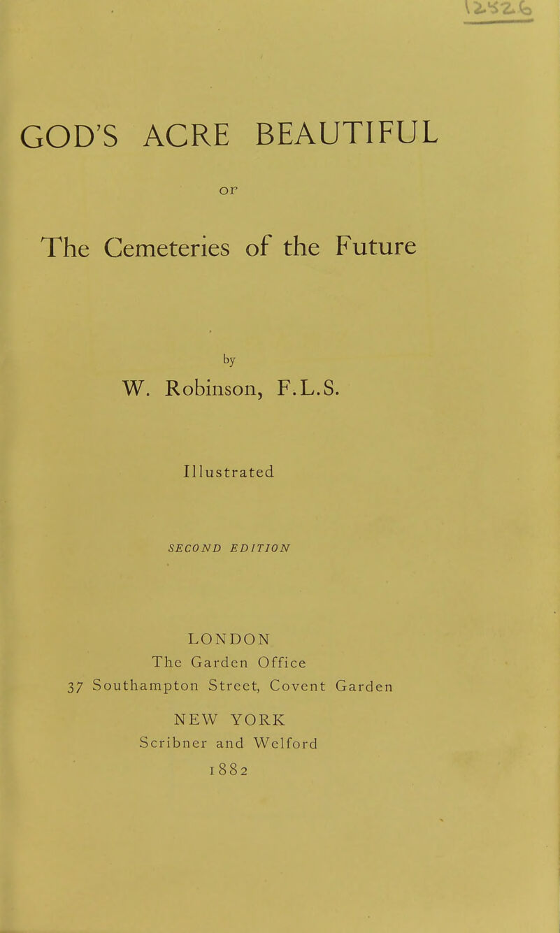 or The Cemeteries of the Future by W. Robinson, F.L.S. Illustrated SECOND EDITION LONDON The Garden Office 37 Southampton Street, Covent Garden NEW YORK Scribncr and Welford 1882