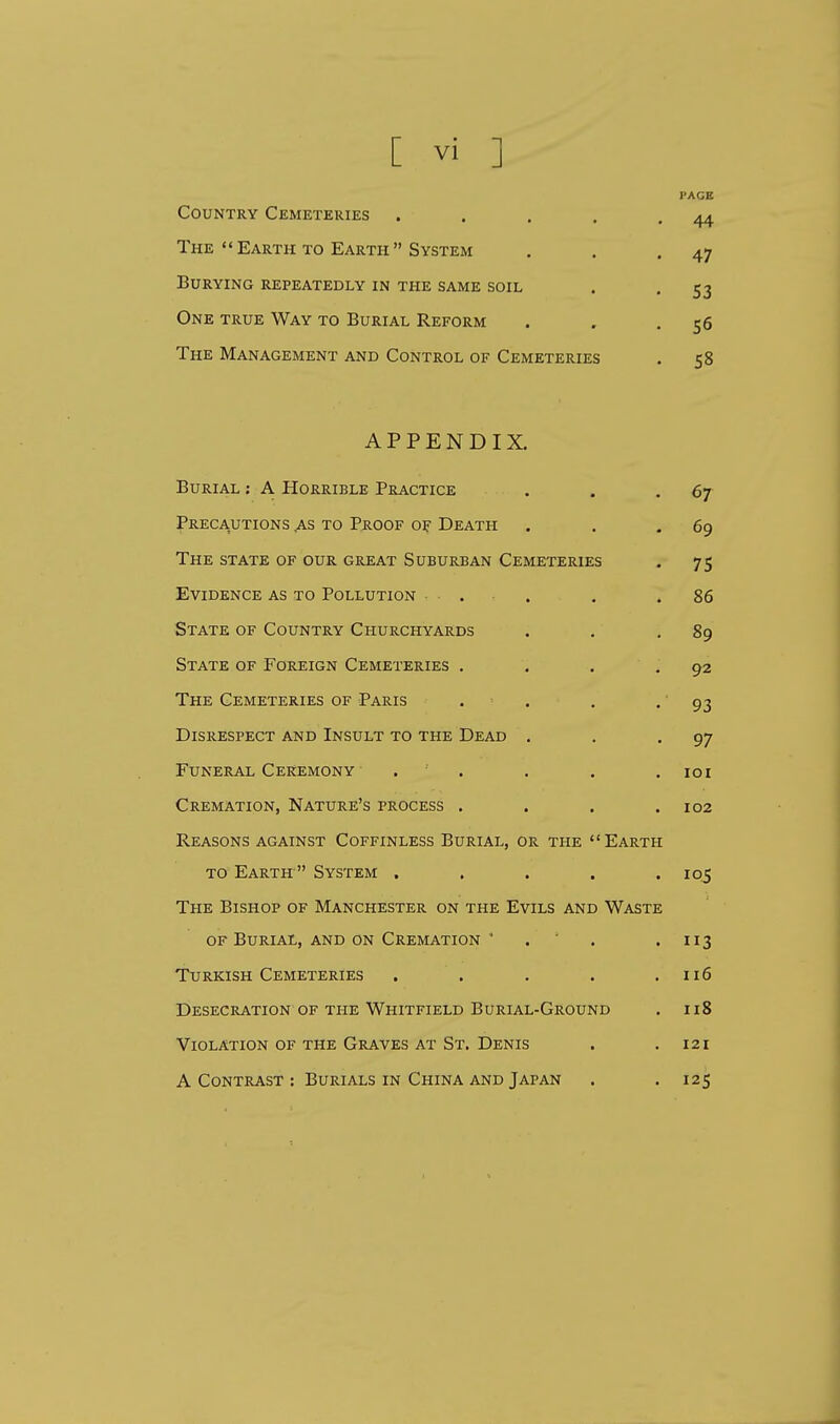[ vi ] Country Cemeteries .... The Earth to Earth System Burying repeatedly in the same soil One true Way to Burial Reform The Management and Control of Cemeteries APPENDIX. Burial : A Horrible Practice . . -67 Precautions .as to Proof of Death . . .69 The state of our great Suburban Cemeteries . 75 Evidence as to Pollution . .86 State of Country Churchyards . . .89 State of Foreign Cemeteries . . . .92 The Cemeteries of Paris . . . - 93 Disrespect and Insult to the Dead . . -97 Funeral Ceremony • ..... 101 Cremation, Nature's process . . . .102 Reasons against Coffinless Burial, or the Earth to Earth  System ..... 105 The Bishop of Manchester on the Evils and Waste of Burial, and on Cremation ' . . . 113 Turkish Cemeteries . . . . .116 Desecration of the Whitfield Burial-Ground . 118 Violation of the Graves at St. Denis . .121 A Contrast : Burials in China and Japan . .125 • 44 • 47 • 53 • 56 . 58