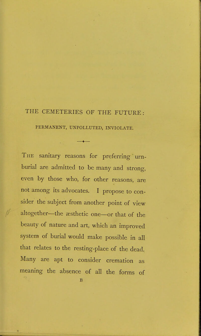 THE CEMETERIES OF THE FUTURE: PERMANENT, UNPOLLUTED, INVIOLATE. The sanitary reasons for preferring urn- burial are admitted to be many and strong, even by those who, for other reasons, are not among its advocates. I propose to con- sider the subject from another point of view altogether—the aesthetic one—or that of the beauty of nature and art, which an improved system of burial would make possible in all that relates to the resting-place of the dead. Many are apt to consider cremation as meaning the absence of all the forms of B