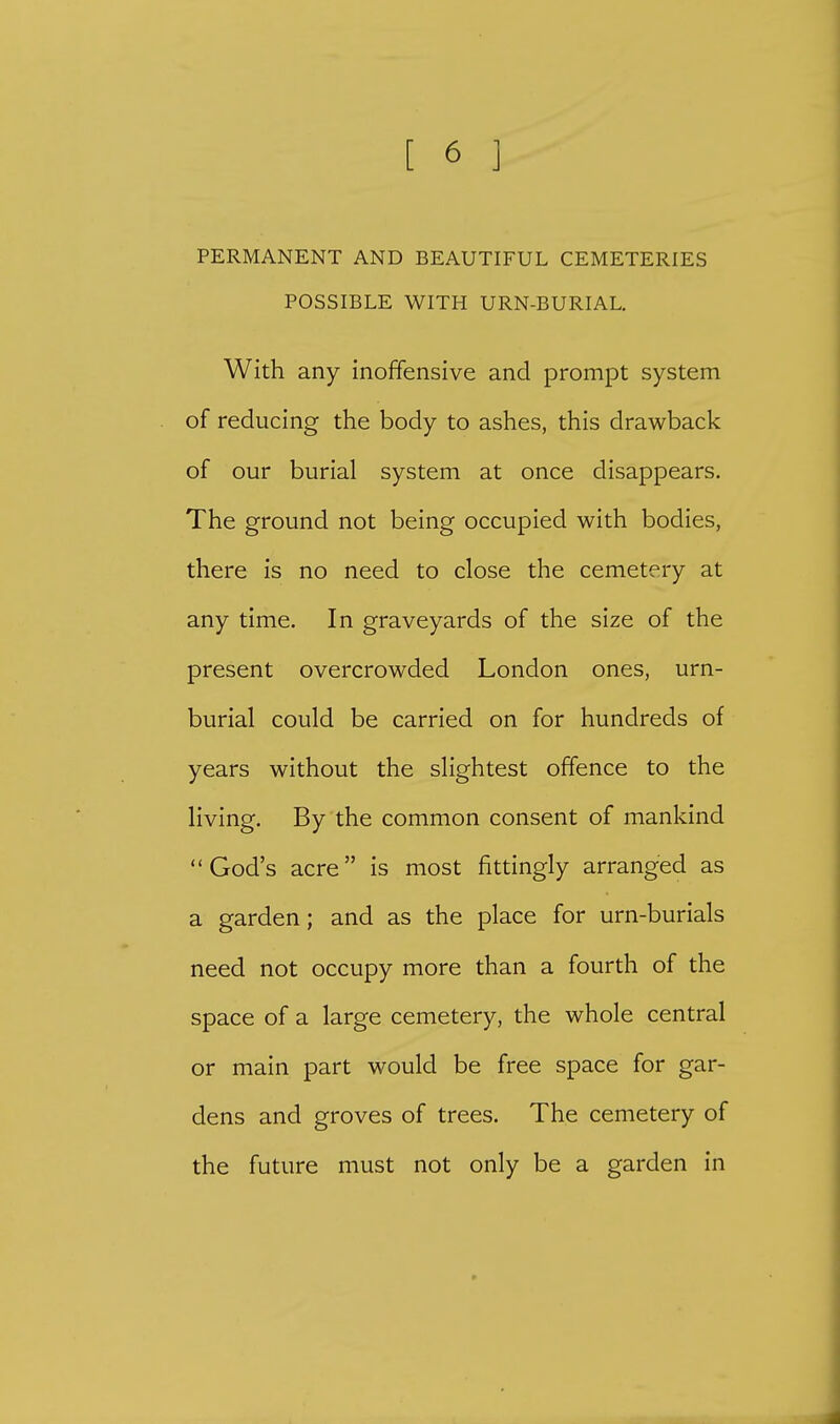PERMANENT AND BEAUTIFUL CEMETERIES POSSIBLE WITH URN-BURIAL. With any inoffensive and prompt system of reducing the body to ashes, this drawback of our burial system at once disappears. The ground not being occupied with bodies, there is no need to close the cemetery at any time. In graveyards of the size of the present overcrowded London ones, urn- burial could be carried on for hundreds of years without the slightest offence to the living. By the common consent of mankind God's acre is most fittingly arranged as a garden; and as the place for urn-burials need not occupy more than a fourth of the space of a large cemetery, the whole central or main part would be free space for gar- dens and groves of trees. The cemetery of the future must not only be a garden in