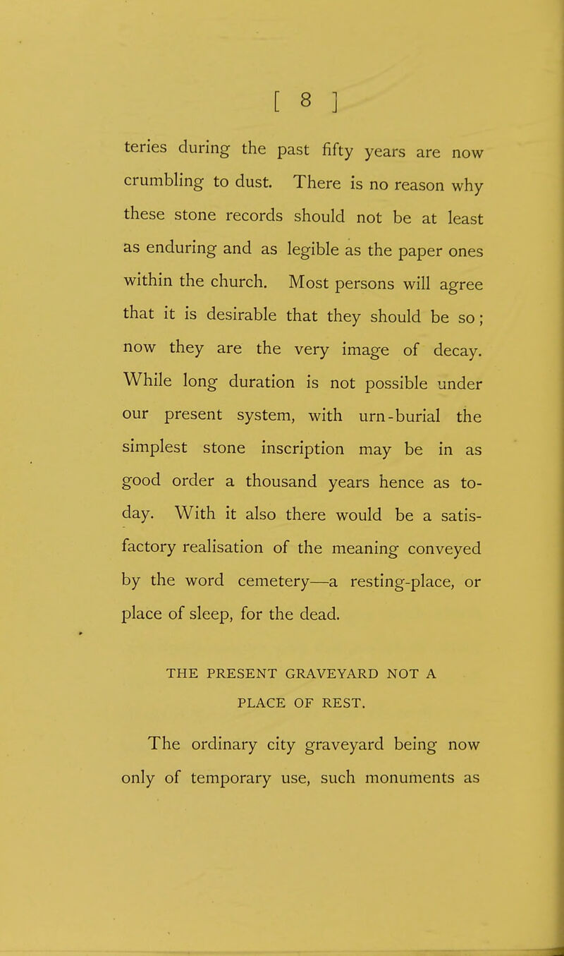teries during the past fifty years are now crumbling to dust. There is no reason why these stone records should not be at least as enduring and as legible as the paper ones within the church. Most persons will agree that it is desirable that they should be so; now they are the very image of decay. While long duration is not possible under our present system, with urn-burial the simplest stone inscription may be in as good order a thousand years hence as to- day. With it also there would be a satis- factory realisation of the meaning conveyed by the word cemetery—a resting-place, or place of sleep, for the dead. THE PRESENT GRAVEYARD NOT A PLACE OF REST. The ordinary city graveyard being now only of temporary use, such monuments as