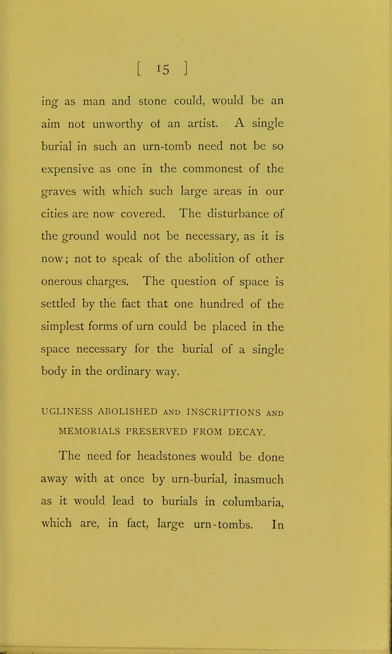 [ '5 ] ing as man and stone could, would be an aim not unworthy ot an artist. A single burial in such an urn-tomb need not be so expensive as one in the commonest of the graves with which such large areas in our cities are now covered. The disturbance of the ground would not be necessary, as it is now; not to speak of the abolition of other onerous charges. The question of space is settled by the fact that one hundred of the simplest forms of urn could be placed in the space necessary for the burial of a single body in the ordinary way. UGLINESS ABOLISHED and INSCRIPTIONS and MEMORIALS PRESERVED FROM DECAY. The need for headstones would be done away with at once by urn-burial, inasmuch as it would lead to burials in columbaria, which are, in fact, large urn-tombs. In