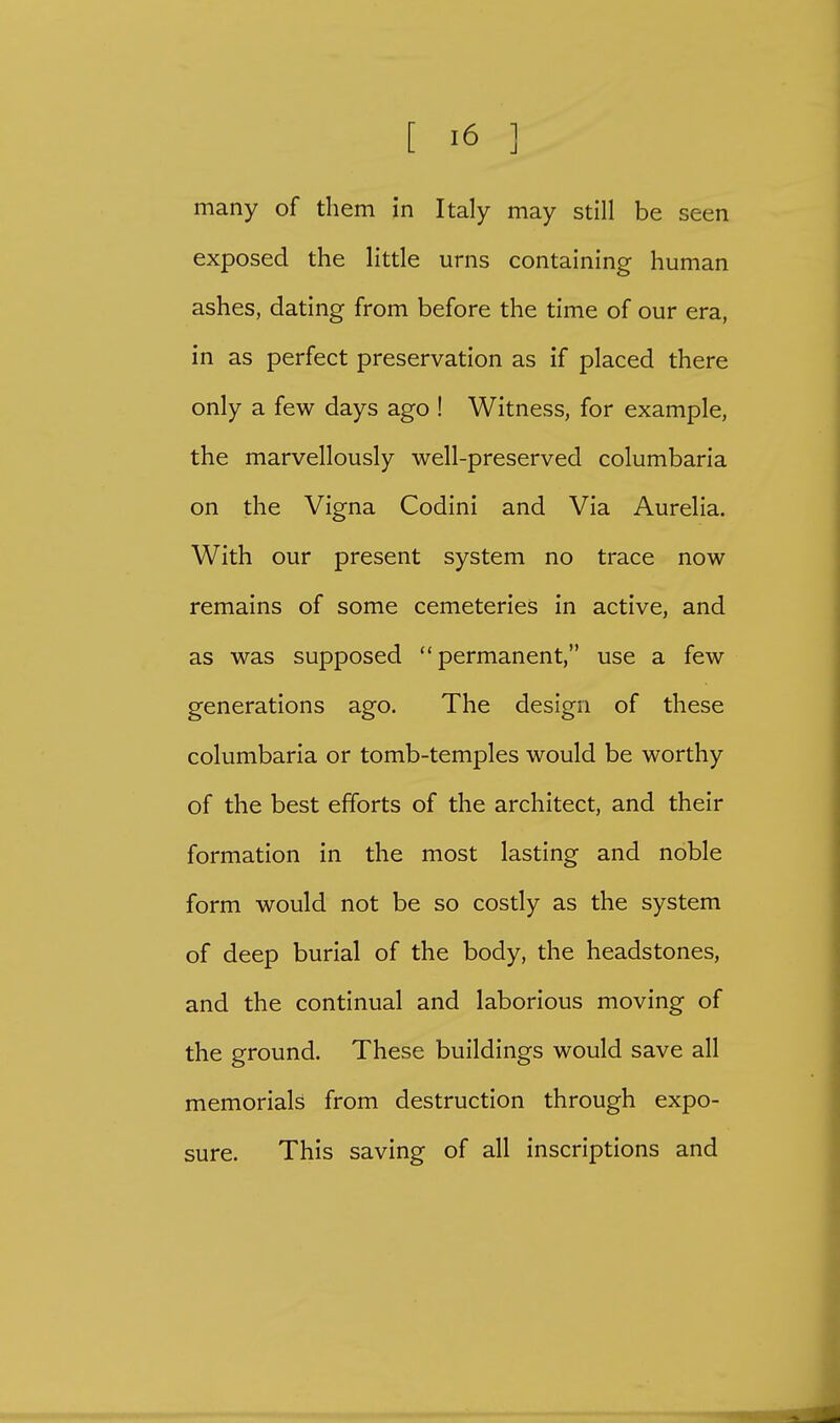 many of them in Italy may still be seen exposed the little urns containing human ashes, dating from before the time of our era, in as perfect preservation as if placed there only a few days ago ! Witness, for example, the marvellously well-preserved columbaria on the Vigna Codini and Via Aurelia. With our present system no trace now remains of some cemeteries in active, and as was supposed permanent, use a few generations ago. The design of these columbaria or tomb-temples would be worthy of the best efforts of the architect, and their formation in the most lasting and noble form would not be so costly as the system of deep burial of the body, the headstones, and the continual and laborious moving of the ground. These buildings would save all memorials from destruction through expo- sure. This saving of all inscriptions and