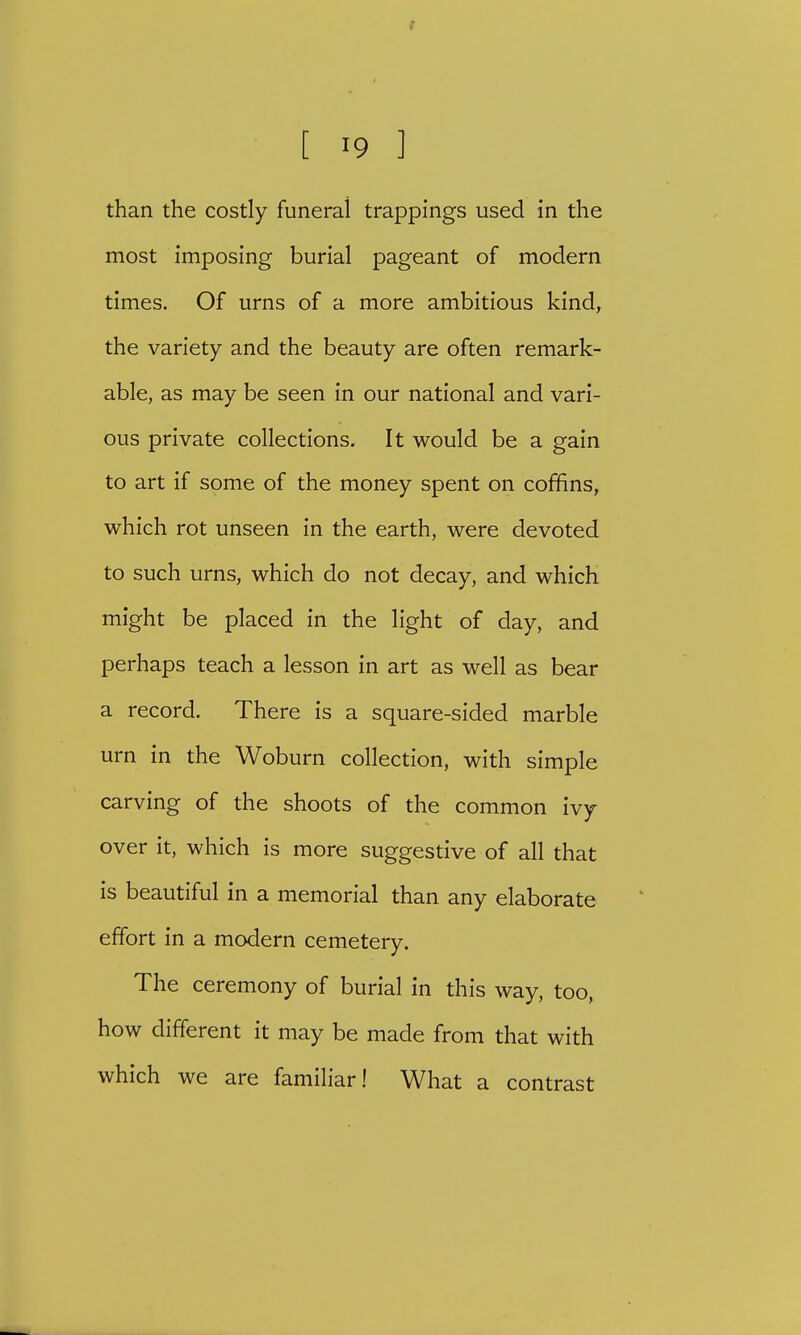 f • [ 19 ] than the costly funeral trappings used in the most imposing burial pageant of modern times. Of urns of a more ambitious kind, the variety and the beauty are often remark- able, as may be seen in our national and vari- ous private collections. It would be a gain to art if some of the money spent on coffins, which rot unseen in the earth, were devoted to such urns, which do not decay, and which might be placed in the light of day, and perhaps teach a lesson in art as well as bear a record. There is a square-sided marble urn in the Woburn collection, with simple carving of the shoots of the common ivy over it, which is more suggestive of all that is beautiful in a memorial than any elaborate effort in a modern cemetery. The ceremony of burial in this way, too, how different it may be made from that with which we are familiar! What a contrast