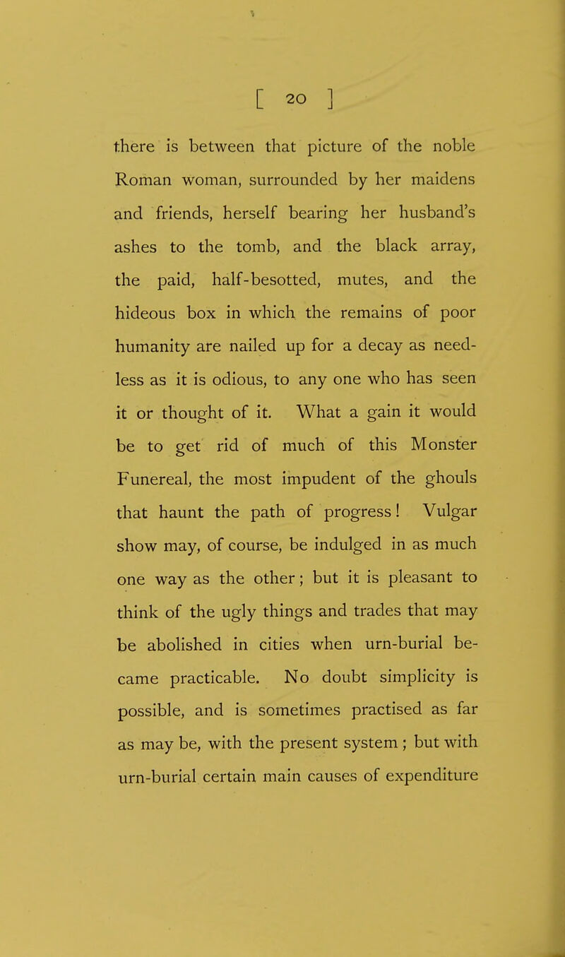 there is between that picture of the noble Roman woman, surrounded by her maidens and friends, herself bearing her husband's ashes to the tomb, and the black array, the paid, half-besotted, mutes, and the hideous box in which the remains of poor humanity are nailed up for a decay as need- less as it is odious, to any one who has seen it or thought of it. What a gain it would be to get rid of much of this Monster Funereal, the most impudent of the ghouls that haunt the path of progress! Vulgar show may, of course, be indulged in as much one way as the other; but it is pleasant to think of the ugly things and trades that may be abolished in cities when urn-burial be- came practicable. No doubt simplicity is possible, and is sometimes practised as far as may be, with the present system ; but with urn-burial certain main causes of expenditure