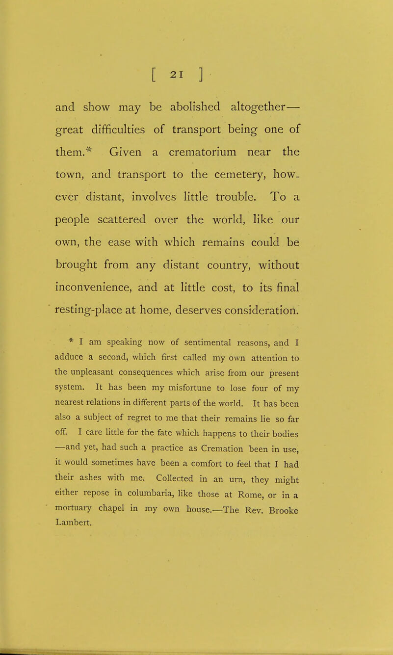 and show may be abolished altogether— great difficulties of transport being one of them.45. Given a crematorium near the town, and transport to the cemetery, how- ever distant, involves little trouble. To a people scattered over the world, like our own, the ease with which remains could be brought from any distant country, without inconvenience, and at little cost, to its final resting-place at home, deserves consideration. * I am speaking now of sentimental reasons, and I adduce a second, which first called my own attention to the unpleasant consequences which arise from our present system. It has been my misfortune to lose four of my nearest relations in different parts of the world. It has been also a subject of regret to me that their remains lie so far off. I care little for the fate which happens to their bodies —and yet, had such a practice as Cremation been in use, it would sometimes have been a comfort to feel that I had their ashes with me. Collected in an urn, they might either repose in columbaria, like those at Rome, or in a mortuary chapel in my own house.—The Rev. Brooke Lambert.