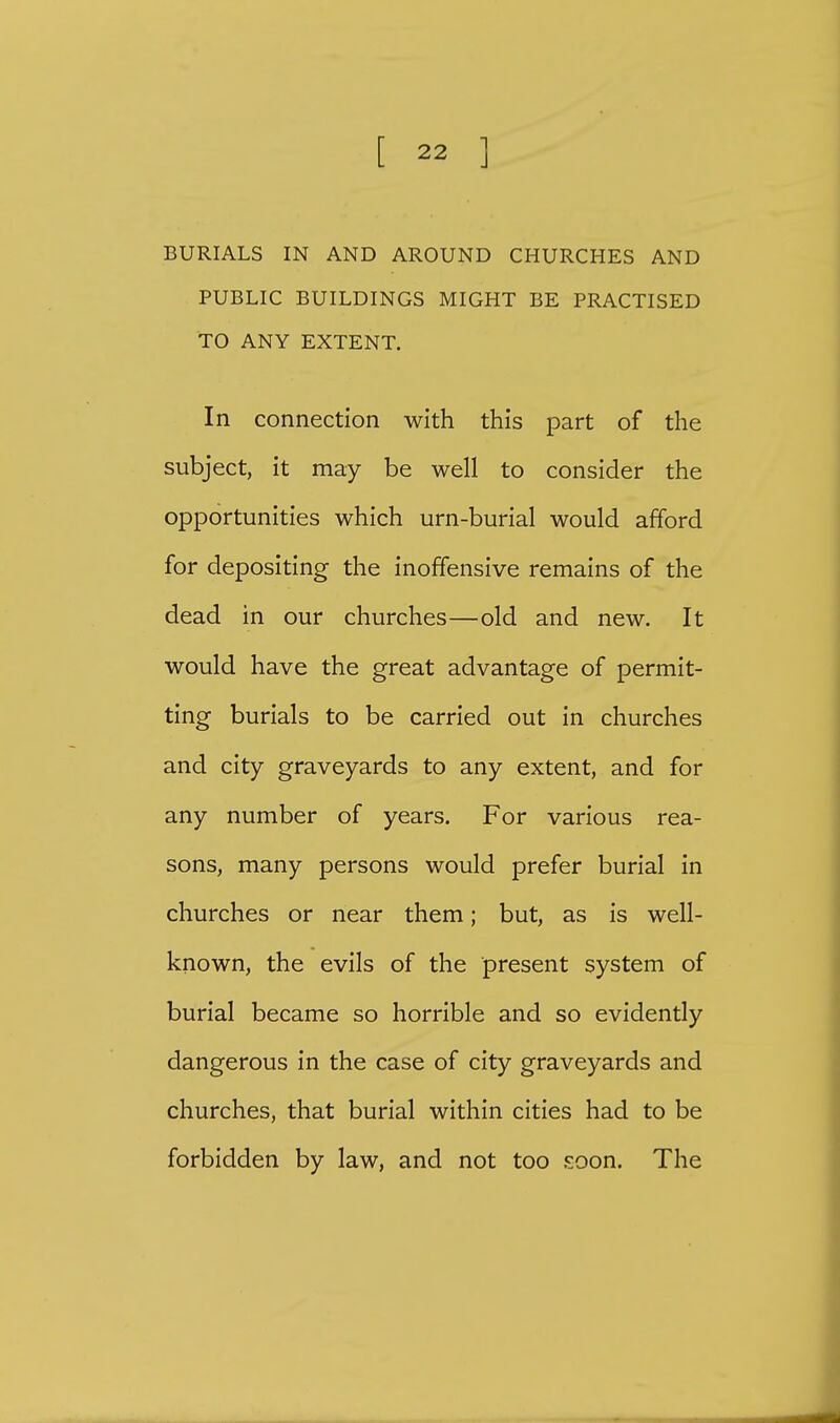 BURIALS IN AND AROUND CHURCHES AND PUBLIC BUILDINGS MIGHT BE PRACTISED TO ANY EXTENT. In connection with this part of the subject, it may be well to consider the opportunities which urn-burial would afford for depositing the inoffensive remains of the dead in our churches—old and new. It would have the great advantage of permit- ting burials to be carried out in churches and city graveyards to any extent, and for any number of years. For various rea- sons, many persons would prefer burial in churches or near them; but, as is well- known, the evils of the present system of burial became so horrible and so evidently dangerous in the case of city graveyards and churches, that burial within cities had to be forbidden by law, and not too soon. The