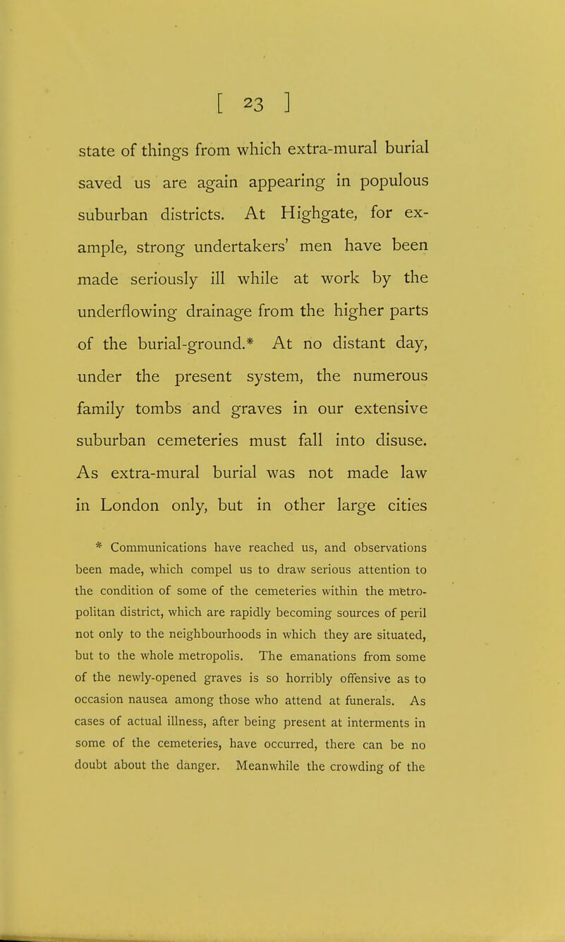 state of things from which extra-mural burial saved us are again appearing in populous suburban districts. At Highgate, for ex- ample, strong undertakers' men have been made seriously ill while at work by the underflowing drainage from the higher parts of the burial-ground.* At no distant day, under the present system, the numerous family tombs and graves in our extensive suburban cemeteries must fall into disuse. As extra-mural burial was not made law in London only, but in other large cities * Communications have reached us, and observations been made, which compel us to draw serious attention to the condition of some of the cemeteries within the metro- politan district, which are rapidly becoming sources of peril not only to the neighbourhoods in which they are situated, but to the whole metropolis. The emanations from some of the newly-opened graves is so horribly offensive as to occasion nausea among those who attend at funerals. As cases of actual illness, after being present at interments in some of the cemeteries, have occurred, there can be no doubt about the danger. Meanwhile the crowding of the