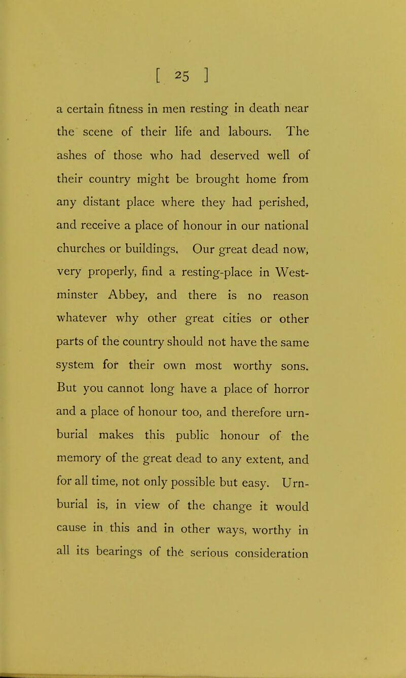a certain fitness in men resting in death near the scene of their life and labours. The ashes of those who had deserved well of their country might be brought home from any distant place where they had perished, and receive a place of honour in our national churches or buildings. Our great dead now, very properly, find a resting-place in West- minster Abbey, and there is no reason whatever why other great cities or other parts of the country should not have the same system for their own most worthy sons. But you cannot long have a place of horror and a place of honour too, and therefore urn- burial makes this public honour of the memory of the great dead to any extent, and for all time, not only possible but easy. Urn- burial is, in view of the change it would cause in this and in other ways, worthy in all its bearings of the serious consideration