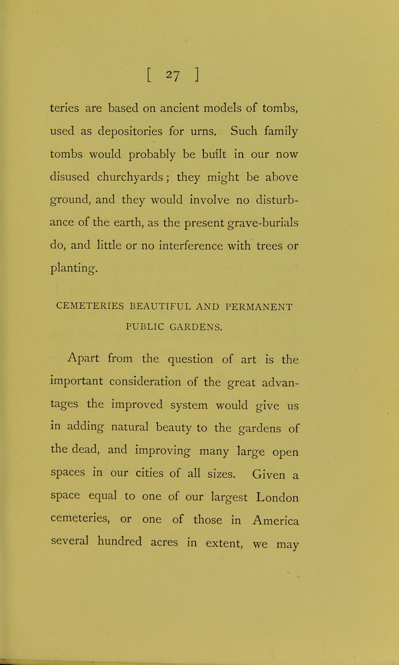 teries are based on ancient models of tombs, used as depositories for urns. Such family tombs would probably be built in our now disused churchyards; they might be above ground, and they would involve no disturb- ance of the earth, as the present grave-burials do, and little or no interference with trees or planting. CEMETERIES BEAUTIFUL AND PERMANENT PUBLIC GARDENS. Apart from the question of art is the important consideration of the great advan- tages the improved system would give us in adding natural beauty to the gardens of the dead, and improving many large open spaces in our cities of all sizes. Given a space equal to one of our largest London cemeteries, or one of those in America several hundred acres in extent, we may