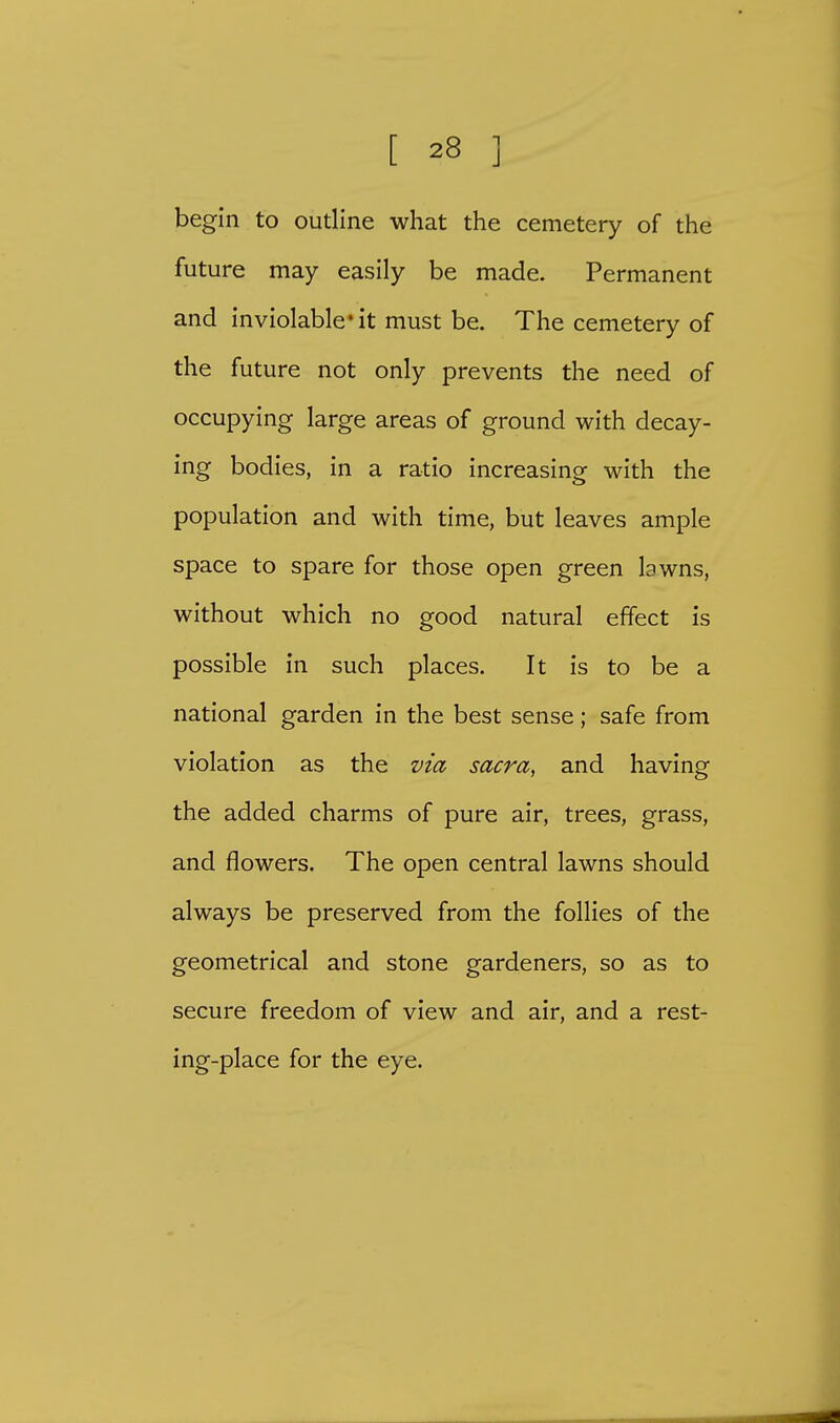begin to outline what the cemetery of the future may easily be made. Permanent and inviolable'it must be. The cemetery of the future not only prevents the need of occupying large areas of ground with decay- ing bodies, in a ratio increasing with the population and with time, but leaves ample space to spare for those open green lawns, without which no good natural effect is possible in such places. It is to be a national garden in the best sense; safe from violation as the via sacra, and having the added charms of pure air, trees, grass, and flowers. The open central lawns should always be preserved from the follies of the geometrical and stone gardeners, so as to secure freedom of view and air, and a rest- ing-place for the eye.