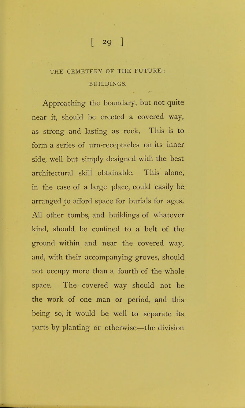 THE CEMETERY OF THE FUTURE: BUILDINGS. Approaching the boundary, but not quite near it, should be erected a covered way, as strong and lasting as rock. This is to form a series of urn-receptacles on its inner side, well but simply designed with the best architectural skill obtainable. This alone, in the case of a large place, could easily be arranged to afford space for burials for ages. All other tombs, and buildings of whatever kind, should be confined to a belt of the ground within and near the covered way, and, with their accompanying groves, should not occupy more than a fourth of the whole space. The covered way should not be the work of one man or period, and this being so, it would be well to separate its parts by planting or otherwise—the division