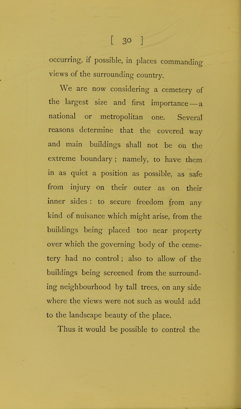 occurring, if possible, in places commanding views of the surrounding country. We are now considering a cemetery of the largest size and first importance — a national or metropolitan one. Several reasons determine that the covered way and main buildings shall not be on the extreme boundary ; namely, to have them in as quiet a position as possible, as safe from injury on their outer as on their inner sides : to secure freedom from any kind of nuisance which might arise, from the buildings being placed too near property over which the governing body of the ceme- tery had no control; also to allow of the buildings being screened from the surround- ing neighbourhood by tall trees, on any side where the views were not such as would add to the landscape beauty of the place. Thus it would be possible to control the