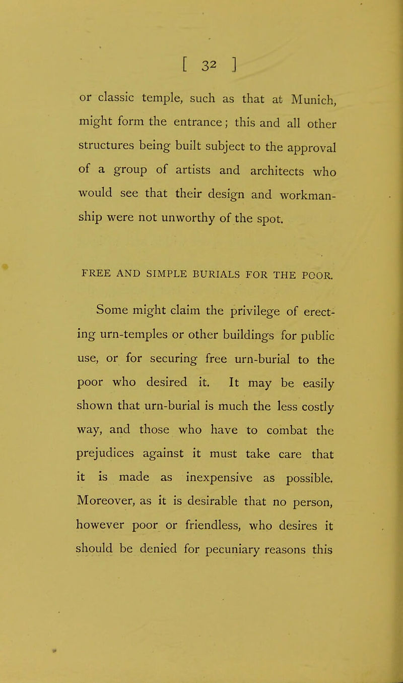 or classic temple, such as that at Munich, might form the entrance; this and all other structures being built subject to the approval of a group of artists and architects who would see that their design and workman- ship were not unworthy of the spot. FREE AND SIMPLE BURIALS FOR THE POOR Some might claim the privilege of erect- ing urn-temples or other buildings for public use, or for securing free urn-burial to the poor who desired it. It may be easily shown that urn-burial is much the less costly way, and those who have to combat the prejudices against it must take care that it is made as inexpensive as possible. Moreover, as it is desirable that no person, however poor or friendless, who desires it should be denied for pecuniary reasons this