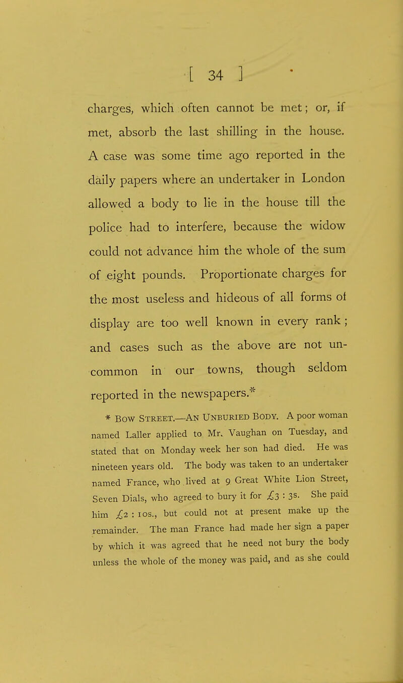 charges, which often cannot be met; or, if met, absorb the last shilling in the house. A case was some time ago reported in the daily papers where an undertaker in London allowed a body to lie in the house till the police had to interfere, because the widow could not advance him the whole of the sum of eight pounds. Proportionate charges for the most useless and hideous of all forms oi display are too well known in every rank ; and cases such as the above are not un- common in our towns, though seldom reported in the newspapers * * Bow Street.—An Unburied Body. A poor woman named Laller applied to Mr. Vaughan on Tuesday, and stated that on Monday week her son had died. He was nineteen years old. The body was taken to an undertaker named France, who . lived at 9 Great White Lion Street, Seven Dials, who agreed to bury it for £3 : 3s. She paid him £2 : 10s., but could not at present make up the remainder. The man France had made her sign a paper by which it was agreed that he need not bury the body unless the whole of the money was paid, and as she could