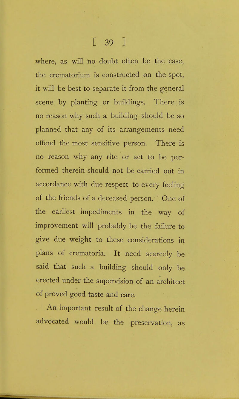 where, as will no doubt often be the case, the crematorium is constructed on the spot, it will be best to separate it from the general scene by planting or buildings. There is no reason why such a building should be so planned that any of its arrangements need offend the most sensitive person. There is no reason why any rite or act to be per- formed therein should not be carried out in accordance with due respect to every feeling of the friends of a deceased person. One of the earliest impediments in the way of improvement will probably be the failure to give due weight to these considerations in plans of crematoria. It need scarcely be said that such a building should only be erected under the supervision of an architect of proved good taste and care. An important result of the change herein advocated would be the preservation, as