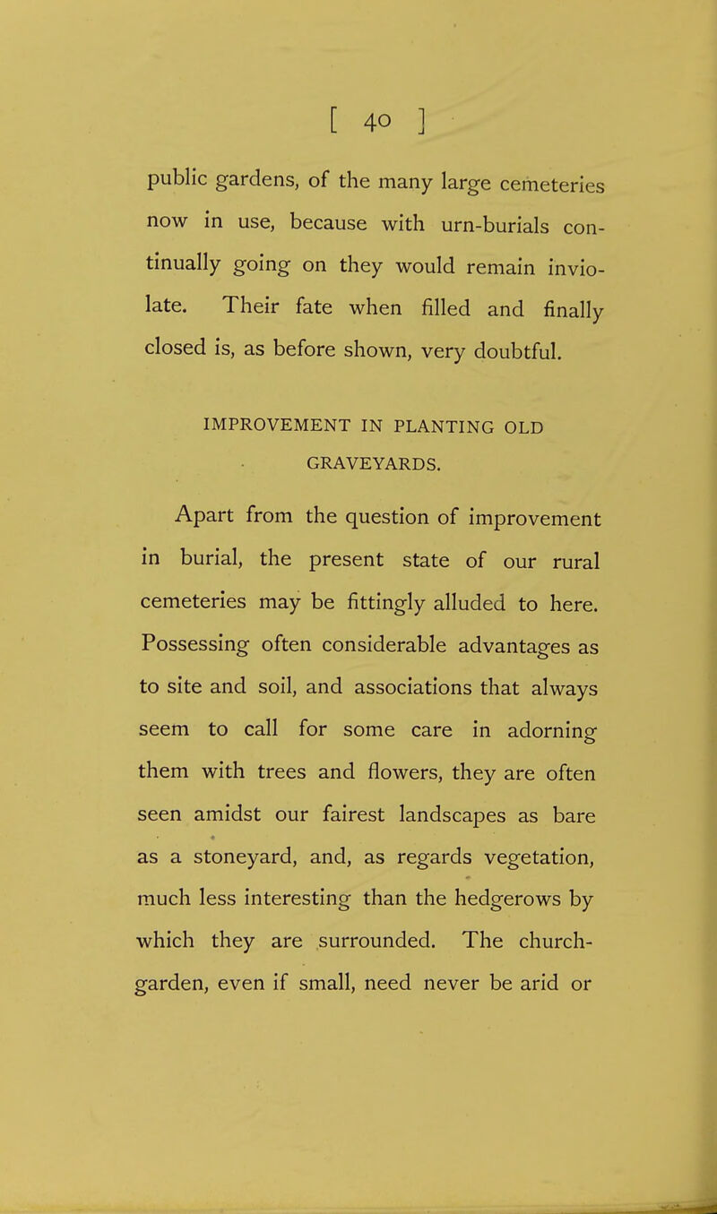 public gardens, of the many large cemeteries now in use, because with urn-burials con- tinually going on they would remain invio- late. Their fate when filled and finally closed is, as before shown, very doubtful. IMPROVEMENT IN PLANTING OLD GRAVEYARDS. Apart from the question of improvement in burial, the present state of our rural cemeteries may be fittingly alluded to here. Possessing often considerable advantages as to site and soil, and associations that always seem to call for some care in adorning them with trees and flowers, they are often seen amidst our fairest landscapes as bare as a stoneyard, and, as regards vegetation, much less interesting than the hedgerows by which they are surrounded. The church- garden, even if small, need never be arid or