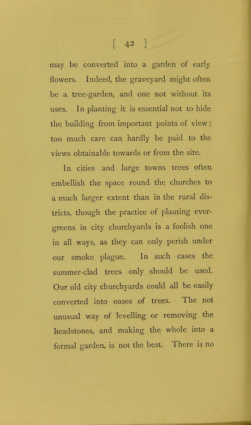 may be converted into a garden of early flowers. Indeed, the graveyard might often be a tree-garden, and one not without its uses. In planting it is essential not to hide the building from important points of view; too much care can hardly be paid to the views obtainable towards or from the site. In cities and large towns trees often embellish the space round the churches to a much larger extent than in the rural dis- tricts, though the practice of planting ever- greens in city churchyards is a foolish one in all ways, as they can only perish under our smoke plague. In such cases the summer-clad trees only should be used. Our old city churchyards could all be easily converted into oases of trees. The not unusual way of levelling or removing the headstones, and making the whole into a formal garden, is not the best. There is no