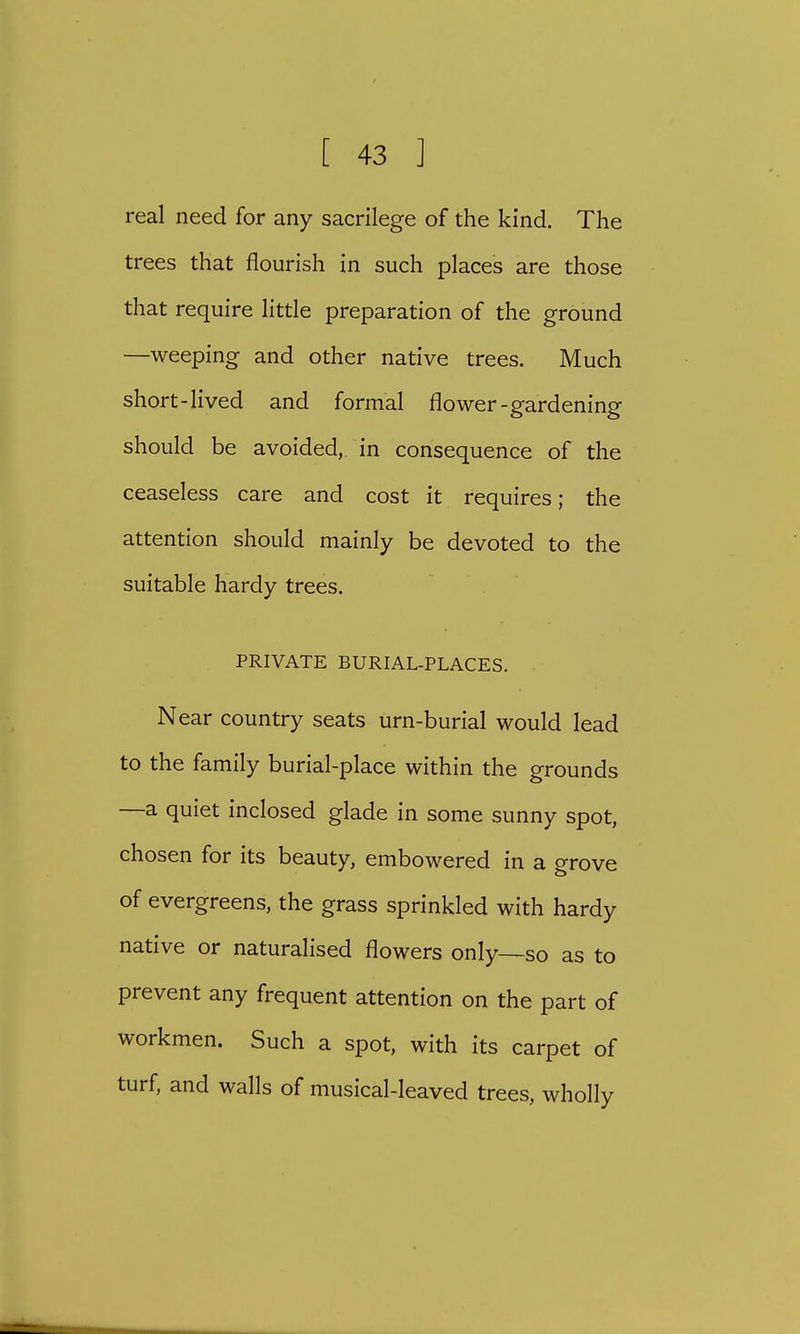 real need for any sacrilege of the kind. The trees that flourish in such places are those that require little preparation of the ground —weeping and other native trees. Much short-lived and formal flower-gardening should be avoided, in consequence of the ceaseless care and cost it requires; the attention should mainly be devoted to the suitable hardy trees. PRIVATE BURIAL-PLACES. Near country seats urn-burial would lead to the family burial-place within the grounds —a quiet inclosed glade in some sunny spot, chosen for its beauty, embowered in a grove of evergreens, the grass sprinkled with hardy native or naturalised flowers only—so as to prevent any frequent attention on the part of workmen. Such a spot, with its carpet of turf, and walls of musical-leaved trees, wholly