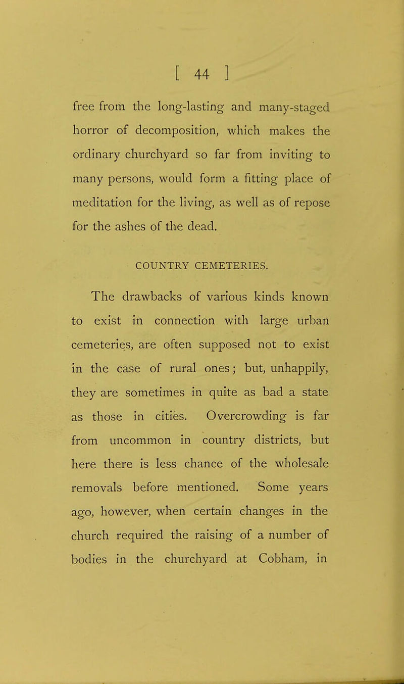free from the long-lasting and many-staged horror of decomposition, which makes the ordinary churchyard so far from inviting to many persons, would form a fitting place of meditation for the living, as well as of repose for the ashes of the dead. COUNTRY CEMETERIES. The drawbacks of various kinds known to exist in connection with large urban cemeteries, are often supposed not to exist in the case of rural ones; but, unhappily, they are sometimes in quite as bad a state as those in cities. Overcrowding is far from uncommon in country districts, but here there is less chance of the wholesale removals before mentioned. Some years ago, however, when certain changes in the church required the raising of a number of bodies in the churchyard at Cobham, in